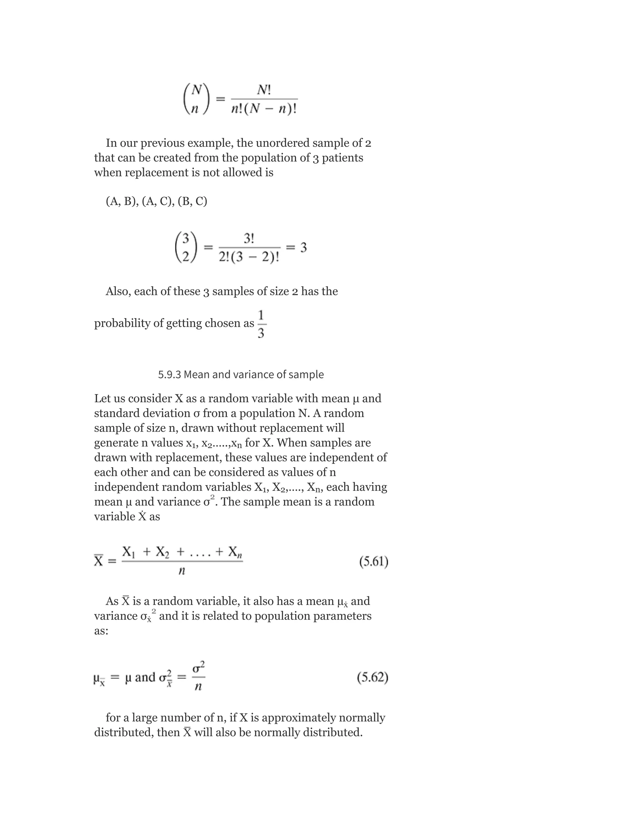 In our previous example, the unordered sample of 2
that can be created from the population of 3 patients
when replacement is not allowed is
(A, B), (A, C), (B, C)
Also, each of these 3 samples of size 2 has the
probability of getting chosen as
5.9.3 Mean and variance of sample
Let us consider X as a random variable with mean μ and
standard deviation σ from a population N. A random
sample of size n, drawn without replacement will
generate n values x , x …..,x for X. When samples are
drawn with replacement, these values are independent of
each other and can be considered as values of n
independent random variables X , X ,…., X , each having
mean µ and variance σ . The sample mean is a random
variable Ẋ as
As X
̅ is a random variable, it also has a mean µ and
variance σ and it is related to population parameters
as:
for a large number of n, if X is approximately normally
distributed, then X
̅ will also be normally distributed.
1 2 n
1 2 n
ẋ
ẋ
2
2
 