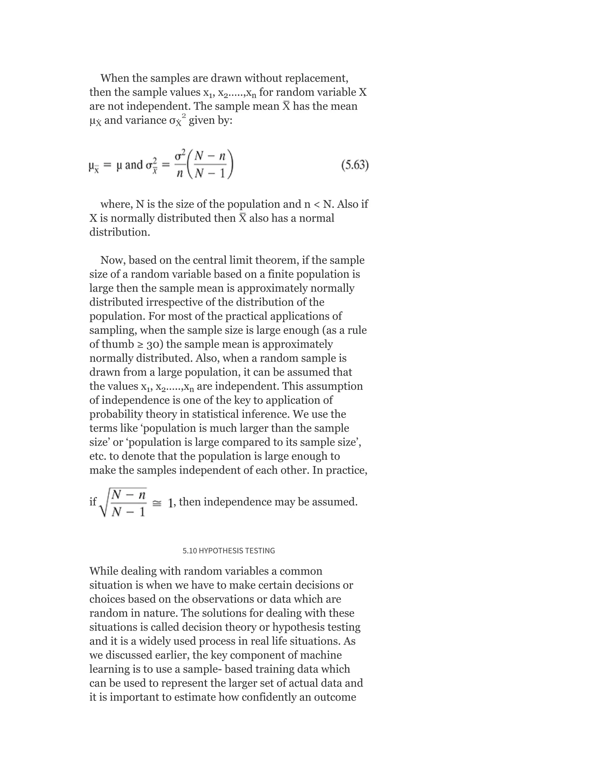 When the samples are drawn without replacement,
then the sample values x , x …..,x for random variable X
are not independent. The sample mean X
̅ has the mean
µ and variance σ given by:
where, N is the size of the population and n < N. Also if
X is normally distributed then X
̅ also has a normal
distribution.
Now, based on the central limit theorem, if the sample
size of a random variable based on a finite population is
large then the sample mean is approximately normally
distributed irrespective of the distribution of the
population. For most of the practical applications of
sampling, when the sample size is large enough (as a rule
of thumb ≥ 30) the sample mean is approximately
normally distributed. Also, when a random sample is
drawn from a large population, it can be assumed that
the values x , x …..,x are independent. This assumption
of independence is one of the key to application of
probability theory in statistical inference. We use the
terms like ‘population is much larger than the sample
size’ or ‘population is large compared to its sample size’,
etc. to denote that the population is large enough to
make the samples independent of each other. In practice,
if , then independence may be assumed.
5.10 HYPOTHESIS TESTING
While dealing with random variables a common
situation is when we have to make certain decisions or
choices based on the observations or data which are
random in nature. The solutions for dealing with these
situations is called decision theory or hypothesis testing
and it is a widely used process in real life situations. As
we discussed earlier, the key component of machine
learning is to use a sample- based training data which
can be used to represent the larger set of actual data and
it is important to estimate how confidently an outcome
1 2 n
Ẋ Ẋ
1 2 n
2
 