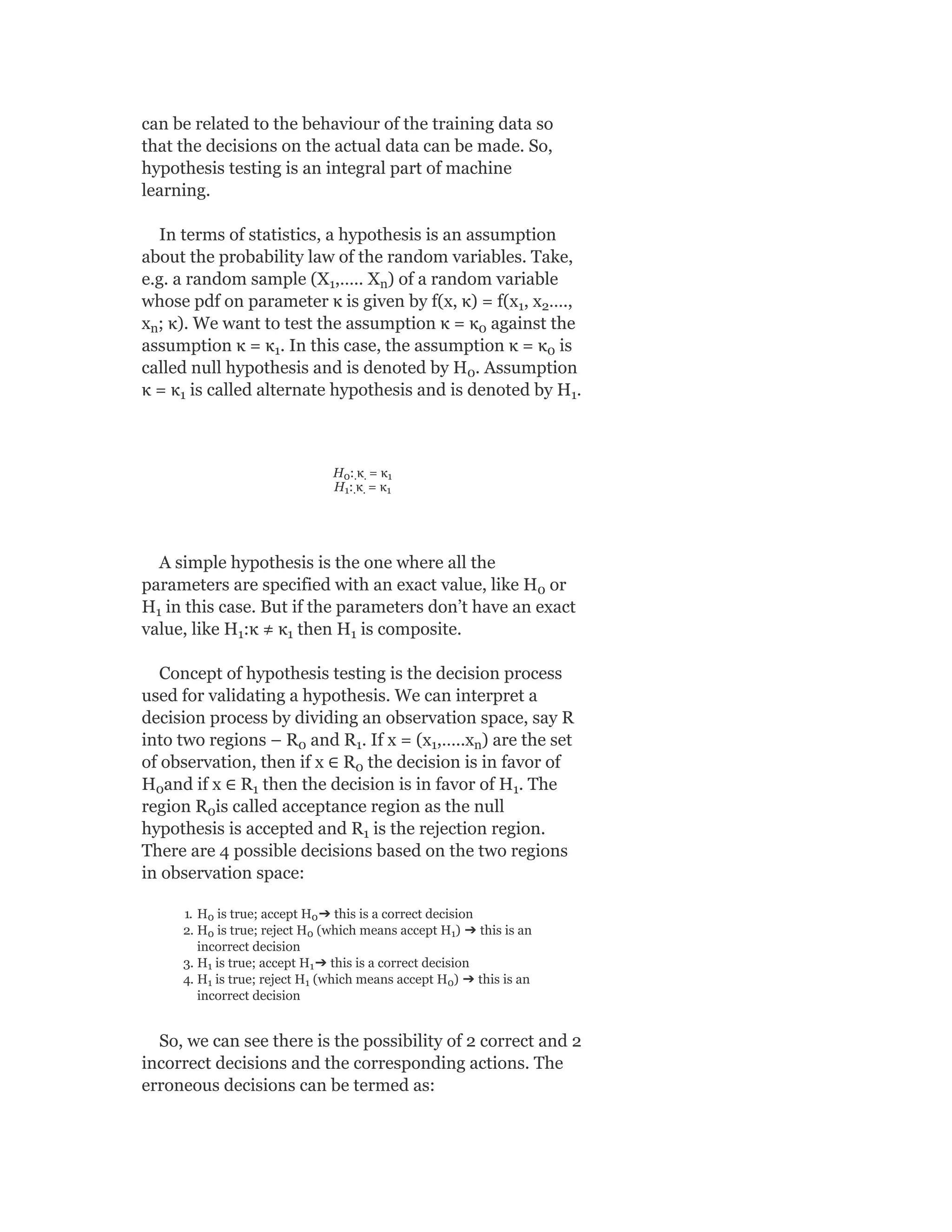 can be related to the behaviour of the training data so
that the decisions on the actual data can be made. So,
hypothesis testing is an integral part of machine
learning.
In terms of statistics, a hypothesis is an assumption
about the probability law of the random variables. Take,
e.g. a random sample (X ,….. X ) of a random variable
whose pdf on parameter κ is given by f(x, κ) = f(x , x ….,
x ; κ). We want to test the assumption κ = κ against the
assumption κ = κ . In this case, the assumption κ = κ is
called null hypothesis and is denoted by H . Assumption
κ = κ is called alternate hypothesis and is denoted by H .
H : κ = κ
H : κ = κ
A simple hypothesis is the one where all the
parameters are specified with an exact value, like H or
H in this case. But if the parameters don’t have an exact
value, like H :κ ≠ κ then H is composite.
Concept of hypothesis testing is the decision process
used for validating a hypothesis. We can interpret a
decision process by dividing an observation space, say R
into two regions – R and R . If x = (x ,…..x ) are the set
of observation, then if x ∈ R the decision is in favor of
H and if x ∈ R then the decision is in favor of H . The
region R is called acceptance region as the null
hypothesis is accepted and R is the rejection region.
There are 4 possible decisions based on the two regions
in observation space:
1. H is true; accept H ➔ this is a correct decision
2. H is true; reject H (which means accept H ) ➔ this is an
incorrect decision
3. H is true; accept H ➔ this is a correct decision
4. H is true; reject H (which means accept H ) ➔ this is an
incorrect decision
So, we can see there is the possibility of 2 correct and 2
incorrect decisions and the corresponding actions. The
erroneous decisions can be termed as:
1 n
1 2
n 0
1 0
0
1 1
0 . . 1
1 . . 1
0
1
1 1 1
0 1 1 n
0
0 1 1
0
1
0 0
0 0 1
1 1
1 1 0
 