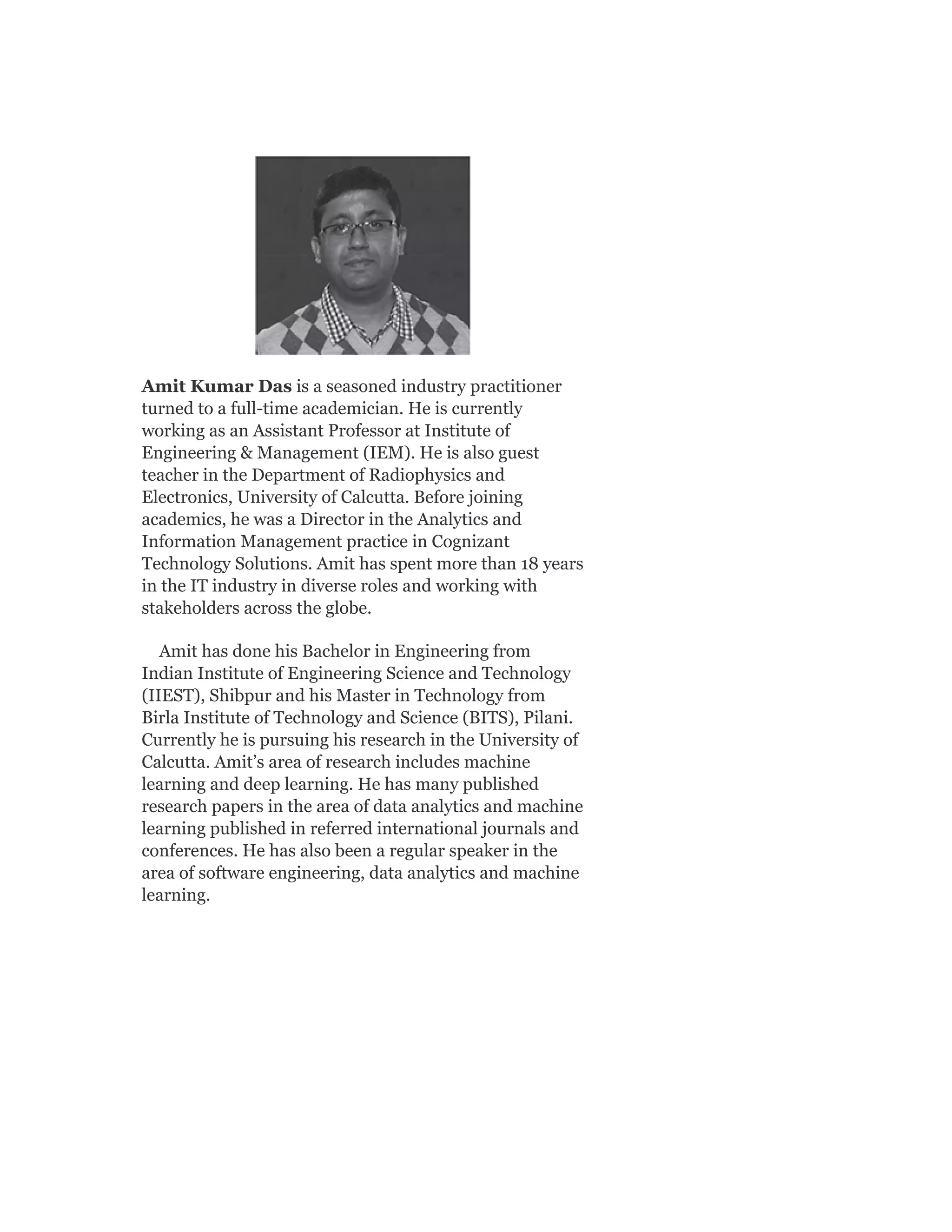 Amit Kumar Das is a seasoned industry practitioner
turned to a full-time academician. He is currently
working as an Assistant Professor at Institute of
Engineering & Management (IEM). He is also guest
teacher in the Department of Radiophysics and
Electronics, University of Calcutta. Before joining
academics, he was a Director in the Analytics and
Information Management practice in Cognizant
Technology Solutions. Amit has spent more than 18 years
in the IT industry in diverse roles and working with
stakeholders across the globe.
Amit has done his Bachelor in Engineering from
Indian Institute of Engineering Science and Technology
(IIEST), Shibpur and his Master in Technology from
Birla Institute of Technology and Science (BITS), Pilani.
Currently he is pursuing his research in the University of
Calcutta. Amit’s area of research includes machine
learning and deep learning. He has many published
research papers in the area of data analytics and machine
learning published in referred international journals and
conferences. He has also been a regular speaker in the
area of software engineering, data analytics and machine
learning.
 