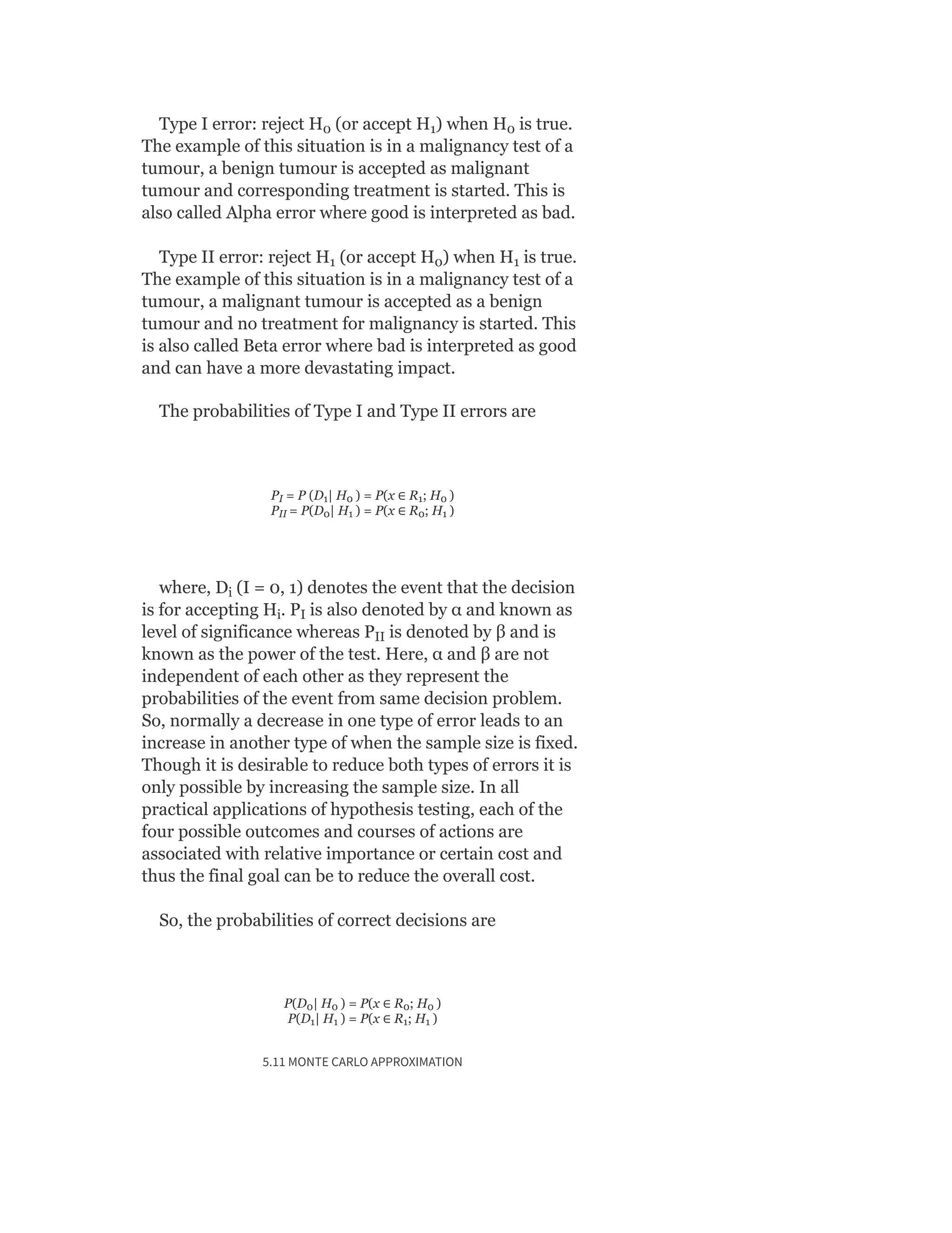 Type I error: reject H (or accept H ) when H is true.
The example of this situation is in a malignancy test of a
tumour, a benign tumour is accepted as malignant
tumour and corresponding treatment is started. This is
also called Alpha error where good is interpreted as bad.
Type II error: reject H (or accept H ) when H is true.
The example of this situation is in a malignancy test of a
tumour, a malignant tumour is accepted as a benign
tumour and no treatment for malignancy is started. This
is also called Beta error where bad is interpreted as good
and can have a more devastating impact.
The probabilities of Type I and Type II errors are
P = P (D | H ) = P(x ∈ R ; H )
P = P(D | H ) = P(x ∈ R ; H )
where, D (I = 0, 1) denotes the event that the decision
is for accepting H . P is also denoted by α and known as
level of significance whereas P is denoted by β and is
known as the power of the test. Here, α and β are not
independent of each other as they represent the
probabilities of the event from same decision problem.
So, normally a decrease in one type of error leads to an
increase in another type of when the sample size is fixed.
Though it is desirable to reduce both types of errors it is
only possible by increasing the sample size. In all
practical applications of hypothesis testing, each of the
four possible outcomes and courses of actions are
associated with relative importance or certain cost and
thus the final goal can be to reduce the overall cost.
So, the probabilities of correct decisions are
P(D | H ) = P(x ∈ R ; H )
P(D | H ) = P(x ∈ R ; H )
5.11 MONTE CARLO APPROXIMATION
0 1 0
1 0 1
I 1 0 1 0
II 0 1 0 1
i
i I
II
0 0 0 0
1 1 1 1
 
