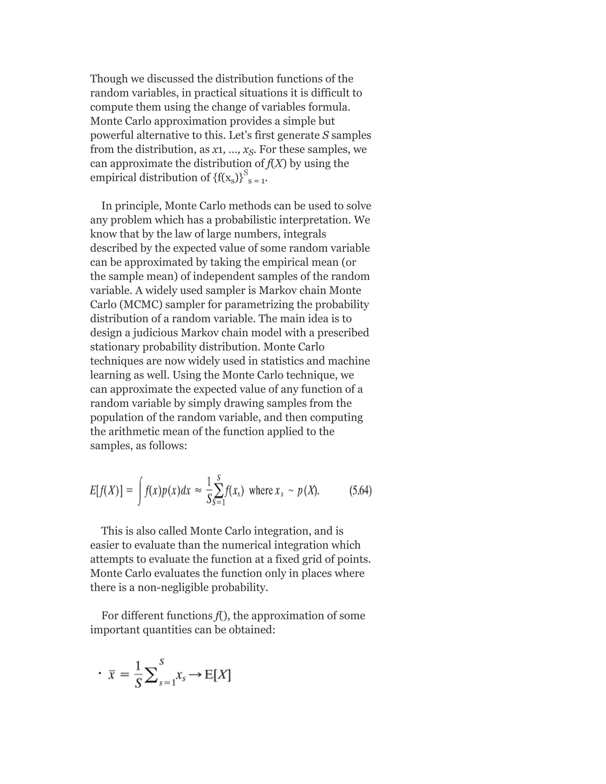 Though we discussed the distribution functions of the
random variables, in practical situations it is difficult to
compute them using the change of variables formula.
Monte Carlo approximation provides a simple but
powerful alternative to this. Let’s first generate S samples
from the distribution, as x1, …, x . For these samples, we
can approximate the distribution of f(X) by using the
empirical distribution of {f(x )} .
In principle, Monte Carlo methods can be used to solve
any problem which has a probabilistic interpretation. We
know that by the law of large numbers, integrals
described by the expected value of some random variable
can be approximated by taking the empirical mean (or
the sample mean) of independent samples of the random
variable. A widely used sampler is Markov chain Monte
Carlo (MCMC) sampler for parametrizing the probability
distribution of a random variable. The main idea is to
design a judicious Markov chain model with a prescribed
stationary probability distribution. Monte Carlo
techniques are now widely used in statistics and machine
learning as well. Using the Monte Carlo technique, we
can approximate the expected value of any function of a
random variable by simply drawing samples from the
population of the random variable, and then computing
the arithmetic mean of the function applied to the
samples, as follows:
This is also called Monte Carlo integration, and is
easier to evaluate than the numerical integration which
attempts to evaluate the function at a fixed grid of points.
Monte Carlo evaluates the function only in places where
there is a non-negligible probability.
For different functions f(), the approximation of some
important quantities can be obtained:
S
s s = 1
S
 