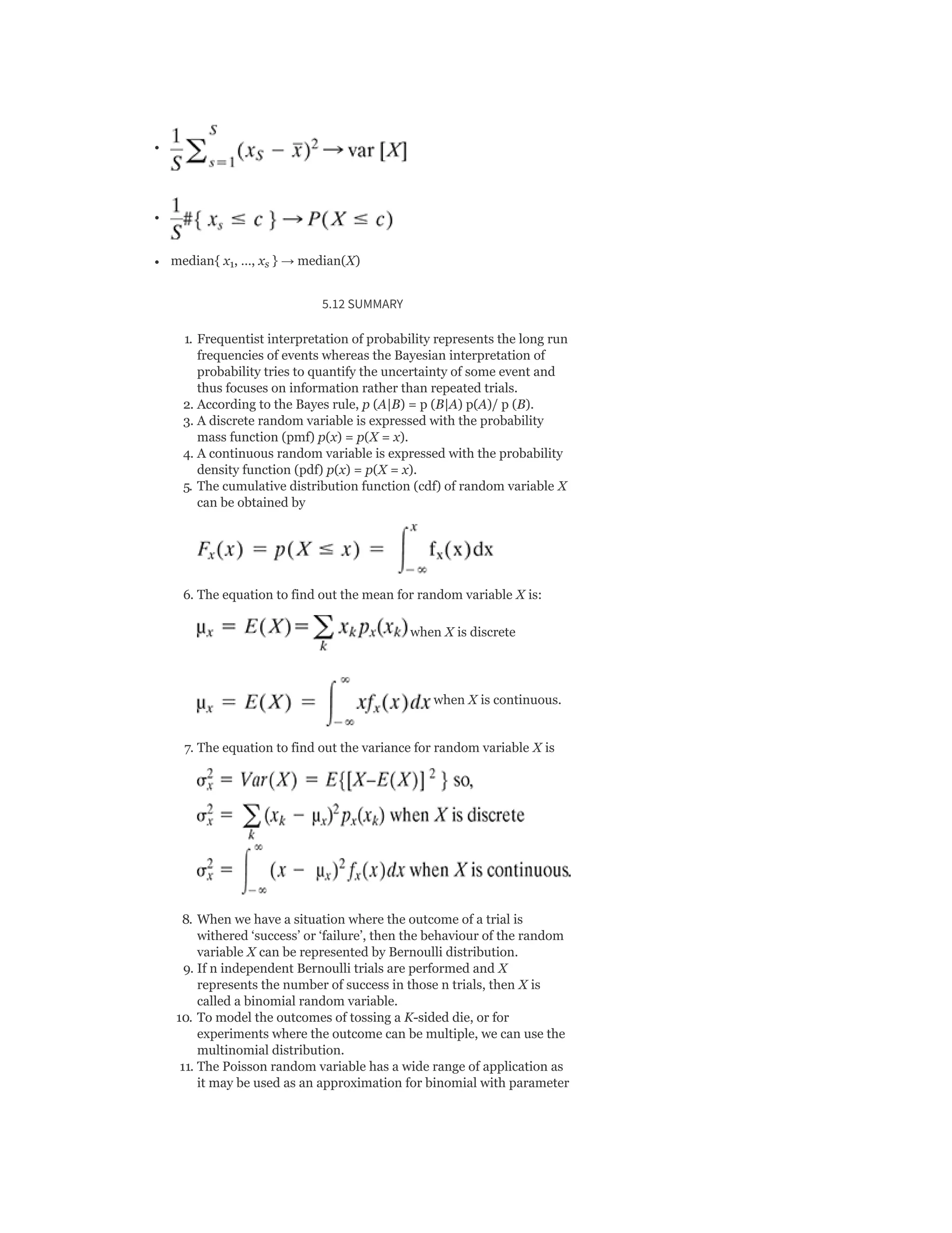 median{ x , …, x } → median(X)
5.12 SUMMARY
1. Frequentist interpretation of probability represents the long run
frequencies of events whereas the Bayesian interpretation of
probability tries to quantify the uncertainty of some event and
thus focuses on information rather than repeated trials.
2. According to the Bayes rule, p (A|B) = p (B|A) p(A)/ p (B).
3. A discrete random variable is expressed with the probability
mass function (pmf) p(x) = p(X = x).
4. A continuous random variable is expressed with the probability
density function (pdf) p(x) = p(X = x).
5. The cumulative distribution function (cdf) of random variable X
can be obtained by
6. The equation to find out the mean for random variable X is:
when X is discrete
when X is continuous.
7. The equation to find out the variance for random variable X is
8. When we have a situation where the outcome of a trial is
withered ‘success’ or ‘failure’, then the behaviour of the random
variable X can be represented by Bernoulli distribution.
9. If n independent Bernoulli trials are performed and X
represents the number of success in those n trials, then X is
called a binomial random variable.
10. To model the outcomes of tossing a K-sided die, or for
experiments where the outcome can be multiple, we can use the
multinomial distribution.
11. The Poisson random variable has a wide range of application as
it may be used as an approximation for binomial with parameter
1 s
 