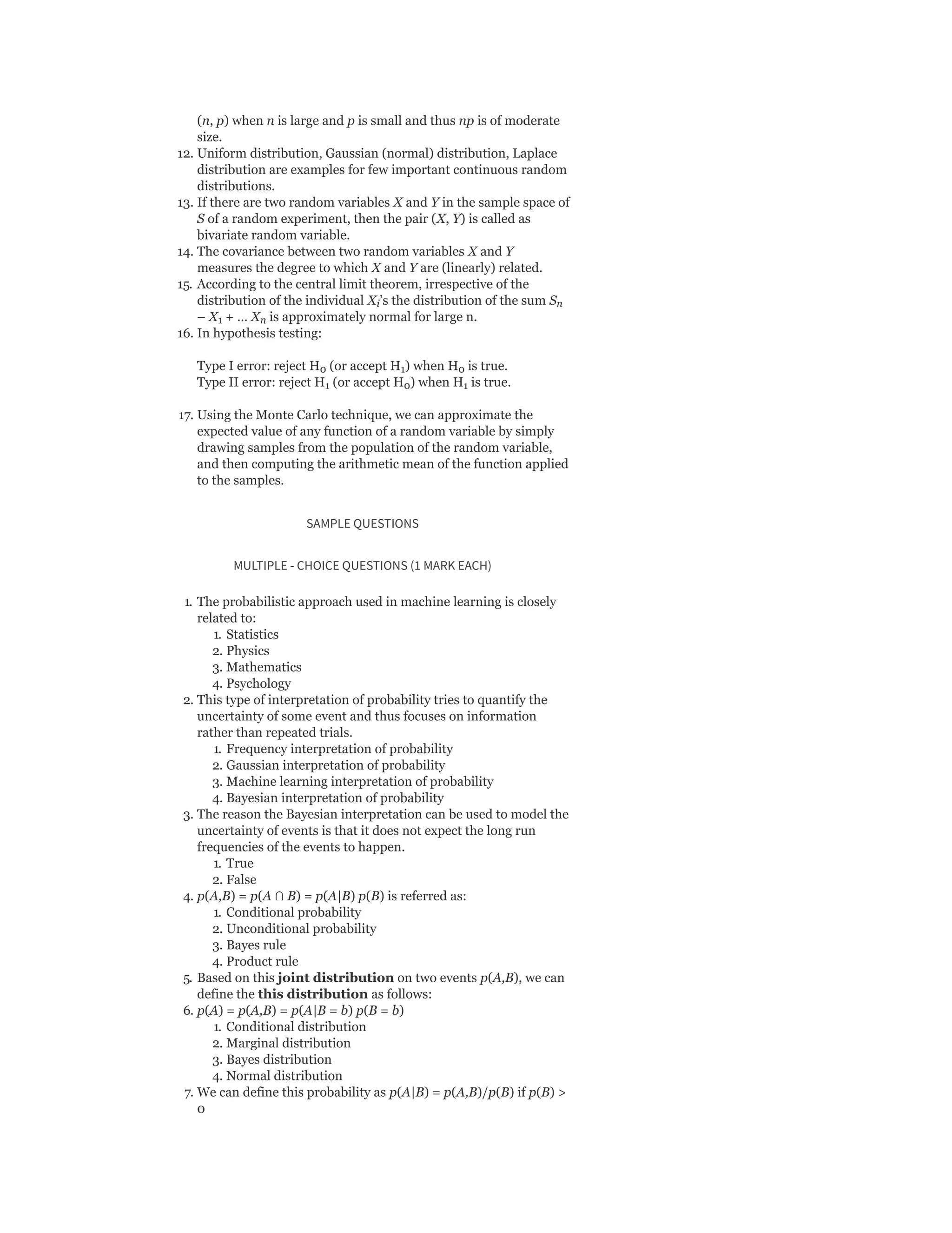 (n, p) when n is large and p is small and thus np is of moderate
size.
12. Uniform distribution, Gaussian (normal) distribution, Laplace
distribution are examples for few important continuous random
distributions.
13. If there are two random variables X and Y in the sample space of
S of a random experiment, then the pair (X, Y) is called as
bivariate random variable.
14. The covariance between two random variables X and Y
measures the degree to which X and Y are (linearly) related.
15. According to the central limit theorem, irrespective of the
distribution of the individual X ’s the distribution of the sum S
– X + … X is approximately normal for large n.
16. In hypothesis testing:
Type I error: reject H (or accept H ) when H is true.
Type II error: reject H (or accept H ) when H is true.
17. Using the Monte Carlo technique, we can approximate the
expected value of any function of a random variable by simply
drawing samples from the population of the random variable,
and then computing the arithmetic mean of the function applied
to the samples.
SAMPLE QUESTIONS
MULTIPLE - CHOICE QUESTIONS (1 MARK EACH)
1. The probabilistic approach used in machine learning is closely
related to:
1. Statistics
2. Physics
3. Mathematics
4. Psychology
2. This type of interpretation of probability tries to quantify the
uncertainty of some event and thus focuses on information
rather than repeated trials.
1. Frequency interpretation of probability
2. Gaussian interpretation of probability
3. Machine learning interpretation of probability
4. Bayesian interpretation of probability
3. The reason the Bayesian interpretation can be used to model the
uncertainty of events is that it does not expect the long run
frequencies of the events to happen.
1. True
2. False
4. p(A,B) = p(A ∩ B) = p(A|B) p(B) is referred as:
1. Conditional probability
2. Unconditional probability
3. Bayes rule
4. Product rule
5. Based on this joint distribution on two events p(A,B), we can
define the this distribution as follows:
6. p(A) = p(A,B) = p(A|B = b) p(B = b)
1. Conditional distribution
2. Marginal distribution
3. Bayes distribution
4. Normal distribution
7. We can define this probability as p(A|B) = p(A,B)/p(B) if p(B) >
0
i n
1 n
0 1 0
1 0 1
 