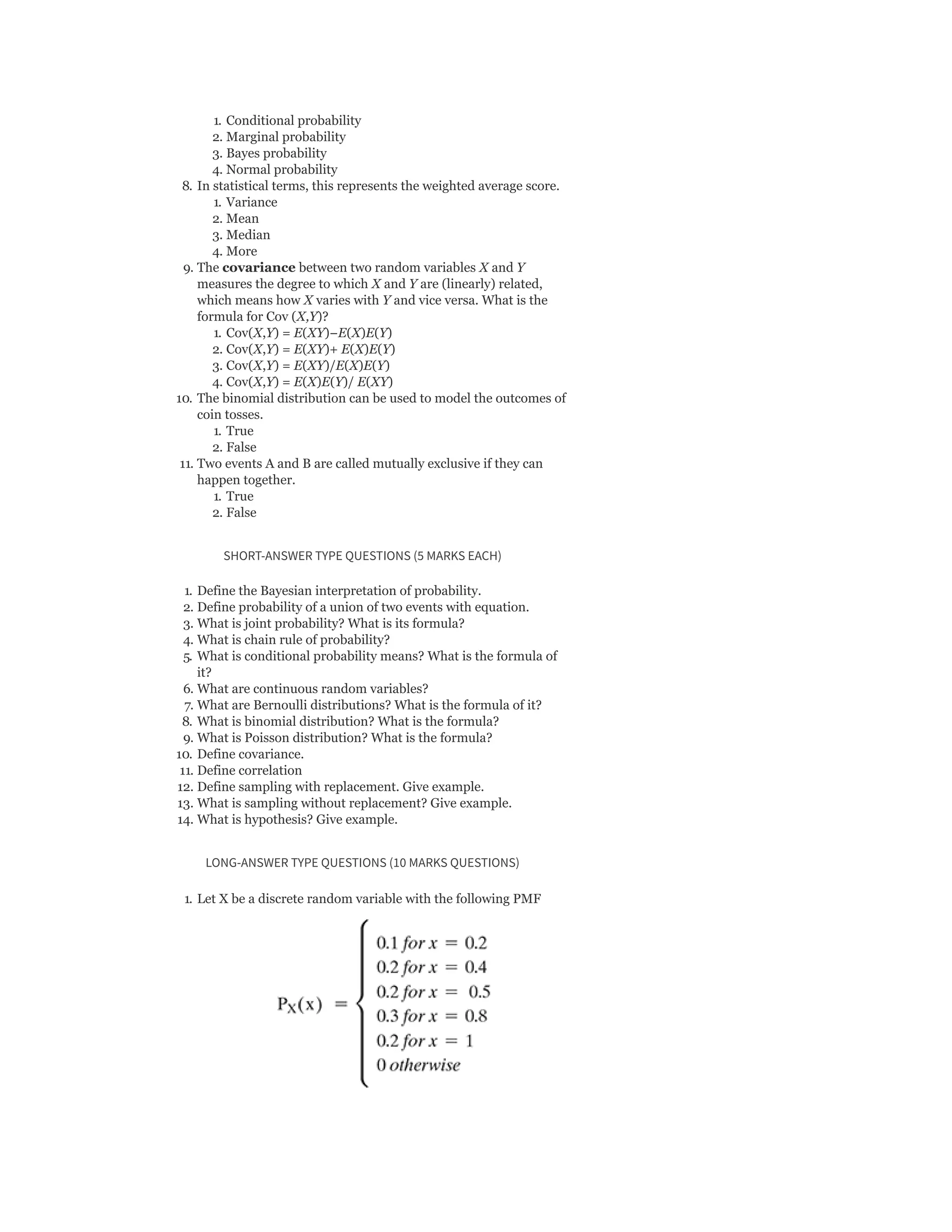 1. Conditional probability
2. Marginal probability
3. Bayes probability
4. Normal probability
8. In statistical terms, this represents the weighted average score.
1. Variance
2. Mean
3. Median
4. More
9. The covariance between two random variables X and Y
measures the degree to which X and Y are (linearly) related,
which means how X varies with Y and vice versa. What is the
formula for Cov (X,Y)?
1. Cov(X,Y) = E(XY)−E(X)E(Y)
2. Cov(X,Y) = E(XY)+ E(X)E(Y)
3. Cov(X,Y) = E(XY)/E(X)E(Y)
4. Cov(X,Y) = E(X)E(Y)/ E(XY)
10. The binomial distribution can be used to model the outcomes of
coin tosses.
1. True
2. False
11. Two events A and B are called mutually exclusive if they can
happen together.
1. True
2. False
SHORT-ANSWER TYPE QUESTIONS (5 MARKS EACH)
1. Define the Bayesian interpretation of probability.
2. Define probability of a union of two events with equation.
3. What is joint probability? What is its formula?
4. What is chain rule of probability?
5. What is conditional probability means? What is the formula of
it?
6. What are continuous random variables?
7. What are Bernoulli distributions? What is the formula of it?
8. What is binomial distribution? What is the formula?
9. What is Poisson distribution? What is the formula?
10. Define covariance.
11. Define correlation
12. Define sampling with replacement. Give example.
13. What is sampling without replacement? Give example.
14. What is hypothesis? Give example.
LONG-ANSWER TYPE QUESTIONS (10 MARKS QUESTIONS)
1. Let X be a discrete random variable with the following PMF
 