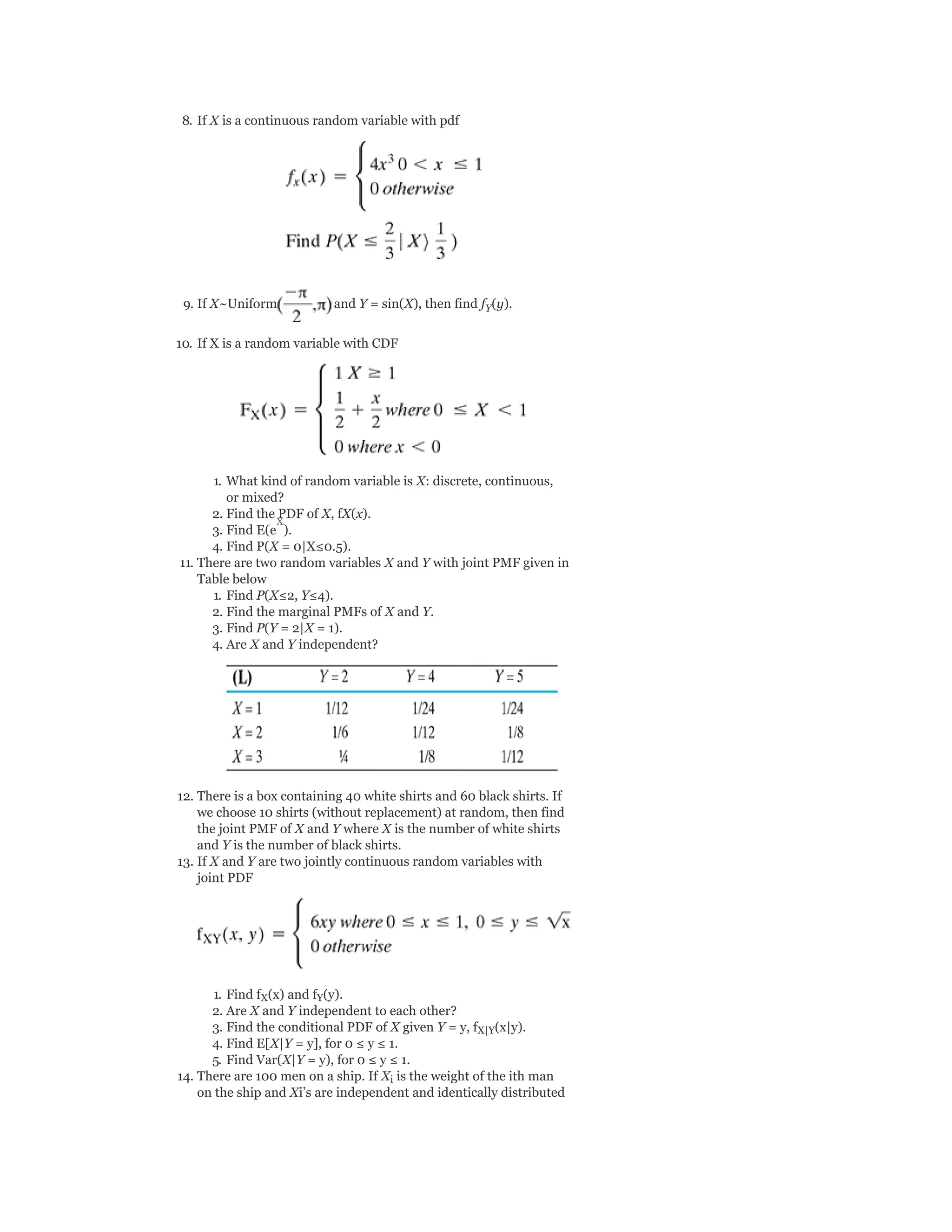 8. If X is a continuous random variable with pdf
9. If X~Uniform and Y = sin(X), then find f (y).
10. If X is a random variable with CDF
1. What kind of random variable is X: discrete, continuous,
or mixed?
2. Find the PDF of X, fX(x).
3. Find E(e ).
4. Find P(X = 0|X≤0.5).
11. There are two random variables X and Y with joint PMF given in
Table below
1. Find P(X≤2, Y≤4).
2. Find the marginal PMFs of X and Y.
3. Find P(Y = 2|X = 1).
4. Are X and Y independent?
12. There is a box containing 40 white shirts and 60 black shirts. If
we choose 10 shirts (without replacement) at random, then find
the joint PMF of X and Y where X is the number of white shirts
and Y is the number of black shirts.
13. If X and Y are two jointly continuous random variables with
joint PDF
1. Find f (x) and f (y).
2. Are X and Y independent to each other?
3. Find the conditional PDF of X given Y = y, f (x|y).
4. Find E[X|Y = y], for 0 ≤ y ≤ 1.
5. Find Var(X|Y = y), for 0 ≤ y ≤ 1.
14. There are 100 men on a ship. If X is the weight of the ith man
on the ship and Xi’s are independent and identically distributed
Y
X Y
X|Y
i
X
 