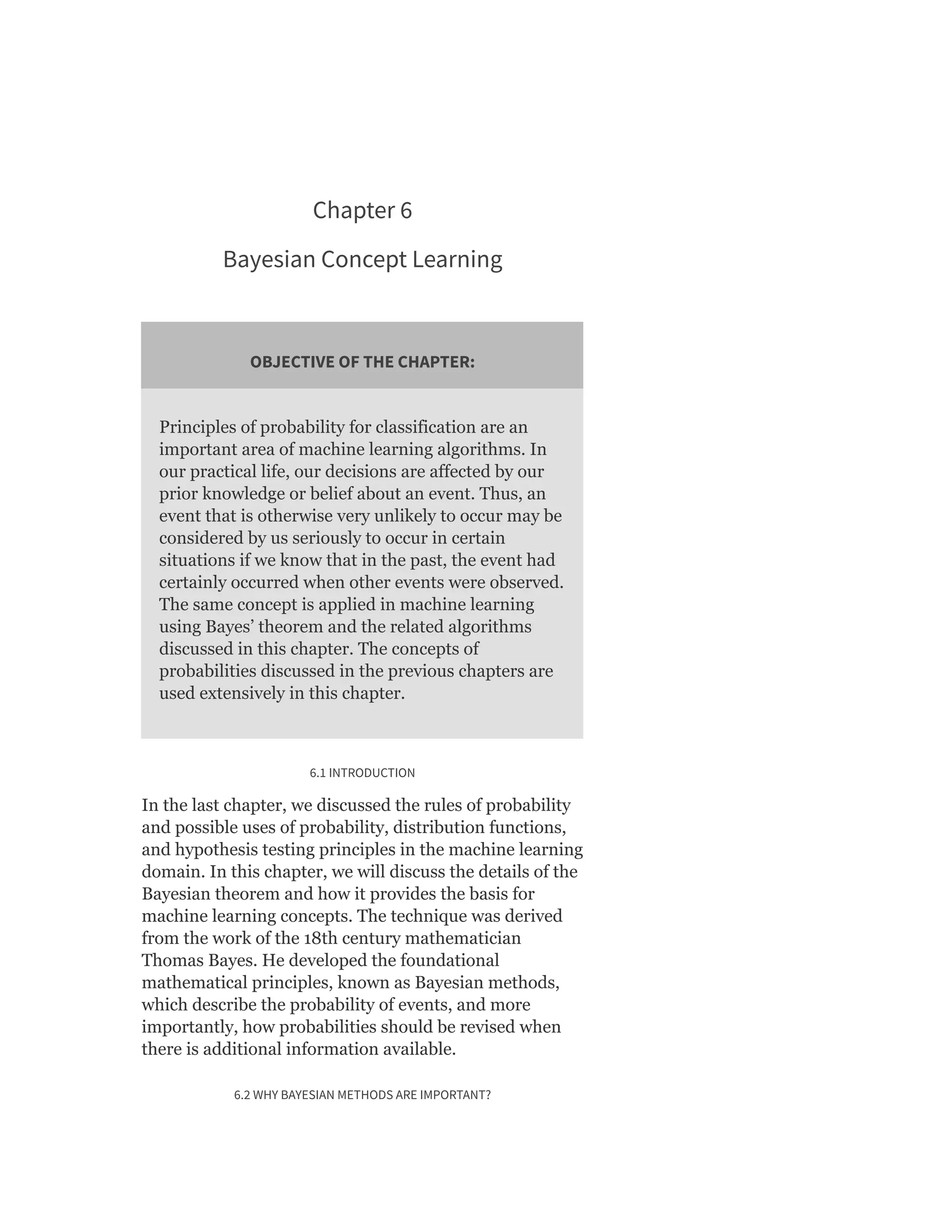 Chapter 6
Bayesian Concept Learning
OBJECTIVE OF THE CHAPTER:
Principles of probability for classification are an
important area of machine learning algorithms. In
our practical life, our decisions are affected by our
prior knowledge or belief about an event. Thus, an
event that is otherwise very unlikely to occur may be
considered by us seriously to occur in certain
situations if we know that in the past, the event had
certainly occurred when other events were observed.
The same concept is applied in machine learning
using Bayes’ theorem and the related algorithms
discussed in this chapter. The concepts of
probabilities discussed in the previous chapters are
used extensively in this chapter.
6.1 INTRODUCTION
In the last chapter, we discussed the rules of probability
and possible uses of probability, distribution functions,
and hypothesis testing principles in the machine learning
domain. In this chapter, we will discuss the details of the
Bayesian theorem and how it provides the basis for
machine learning concepts. The technique was derived
from the work of the 18th century mathematician
Thomas Bayes. He developed the foundational
mathematical principles, known as Bayesian methods,
which describe the probability of events, and more
importantly, how probabilities should be revised when
there is additional information available.
6.2 WHY BAYESIAN METHODS ARE IMPORTANT?
 