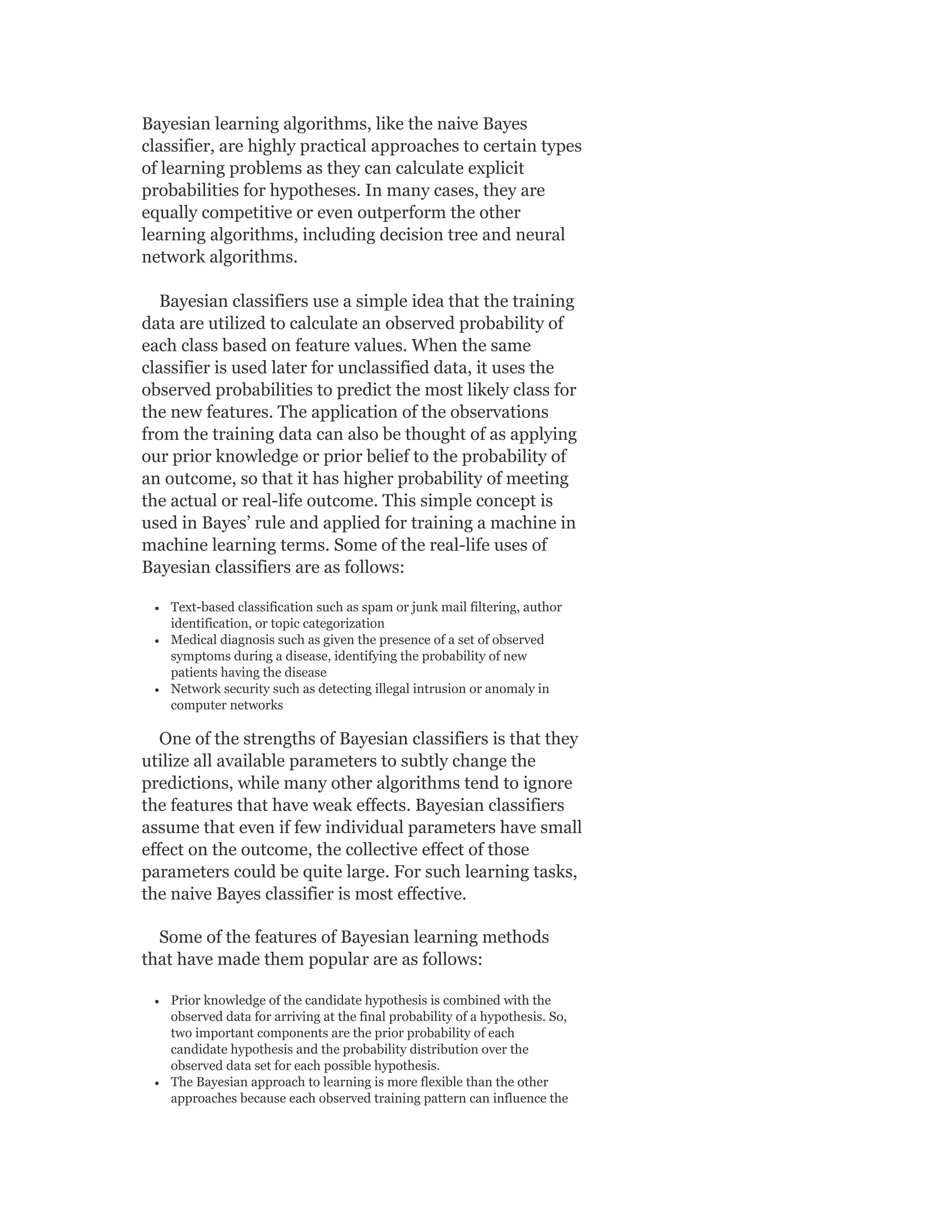 Bayesian learning algorithms, like the naive Bayes
classifier, are highly practical approaches to certain types
of learning problems as they can calculate explicit
probabilities for hypotheses. In many cases, they are
equally competitive or even outperform the other
learning algorithms, including decision tree and neural
network algorithms.
Bayesian classifiers use a simple idea that the training
data are utilized to calculate an observed probability of
each class based on feature values. When the same
classifier is used later for unclassified data, it uses the
observed probabilities to predict the most likely class for
the new features. The application of the observations
from the training data can also be thought of as applying
our prior knowledge or prior belief to the probability of
an outcome, so that it has higher probability of meeting
the actual or real-life outcome. This simple concept is
used in Bayes’ rule and applied for training a machine in
machine learning terms. Some of the real-life uses of
Bayesian classifiers are as follows:
Text-based classification such as spam or junk mail filtering, author
identification, or topic categorization
Medical diagnosis such as given the presence of a set of observed
symptoms during a disease, identifying the probability of new
patients having the disease
Network security such as detecting illegal intrusion or anomaly in
computer networks
One of the strengths of Bayesian classifiers is that they
utilize all available parameters to subtly change the
predictions, while many other algorithms tend to ignore
the features that have weak effects. Bayesian classifiers
assume that even if few individual parameters have small
effect on the outcome, the collective effect of those
parameters could be quite large. For such learning tasks,
the naive Bayes classifier is most effective.
Some of the features of Bayesian learning methods
that have made them popular are as follows:
Prior knowledge of the candidate hypothesis is combined with the
observed data for arriving at the final probability of a hypothesis. So,
two important components are the prior probability of each
candidate hypothesis and the probability distribution over the
observed data set for each possible hypothesis.
The Bayesian approach to learning is more flexible than the other
approaches because each observed training pattern can influence the
 