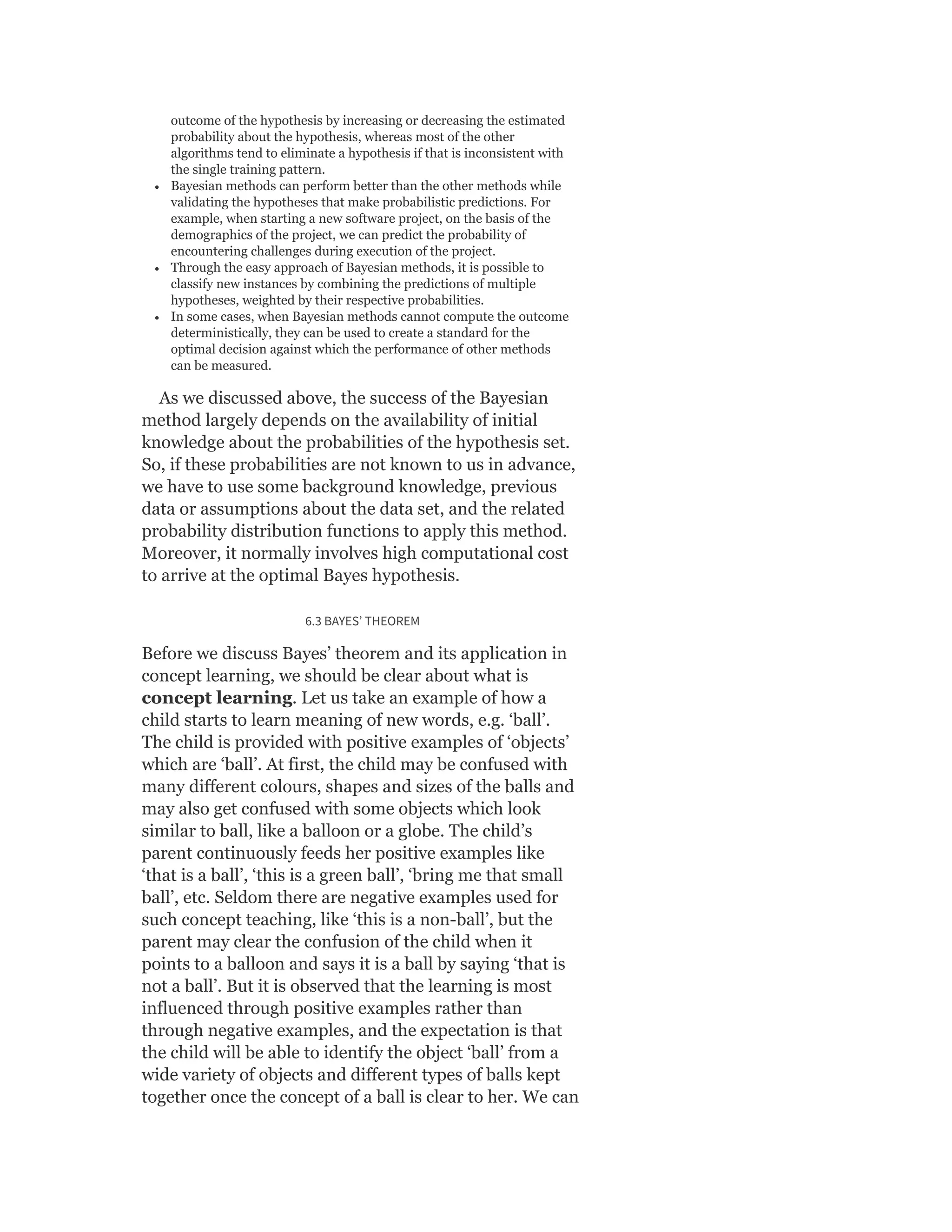 outcome of the hypothesis by increasing or decreasing the estimated
probability about the hypothesis, whereas most of the other
algorithms tend to eliminate a hypothesis if that is inconsistent with
the single training pattern.
Bayesian methods can perform better than the other methods while
validating the hypotheses that make probabilistic predictions. For
example, when starting a new software project, on the basis of the
demographics of the project, we can predict the probability of
encountering challenges during execution of the project.
Through the easy approach of Bayesian methods, it is possible to
classify new instances by combining the predictions of multiple
hypotheses, weighted by their respective probabilities.
In some cases, when Bayesian methods cannot compute the outcome
deterministically, they can be used to create a standard for the
optimal decision against which the performance of other methods
can be measured.
As we discussed above, the success of the Bayesian
method largely depends on the availability of initial
knowledge about the probabilities of the hypothesis set.
So, if these probabilities are not known to us in advance,
we have to use some background knowledge, previous
data or assumptions about the data set, and the related
probability distribution functions to apply this method.
Moreover, it normally involves high computational cost
to arrive at the optimal Bayes hypothesis.
6.3 BAYES’ THEOREM
Before we discuss Bayes’ theorem and its application in
concept learning, we should be clear about what is
concept learning. Let us take an example of how a
child starts to learn meaning of new words, e.g. ‘ball’.
The child is provided with positive examples of ‘objects’
which are ‘ball’. At first, the child may be confused with
many different colours, shapes and sizes of the balls and
may also get confused with some objects which look
similar to ball, like a balloon or a globe. The child’s
parent continuously feeds her positive examples like
‘that is a ball’, ‘this is a green ball’, ‘bring me that small
ball’, etc. Seldom there are negative examples used for
such concept teaching, like ‘this is a non-ball’, but the
parent may clear the confusion of the child when it
points to a balloon and says it is a ball by saying ‘that is
not a ball’. But it is observed that the learning is most
influenced through positive examples rather than
through negative examples, and the expectation is that
the child will be able to identify the object ‘ball’ from a
wide variety of objects and different types of balls kept
together once the concept of a ball is clear to her. We can
 