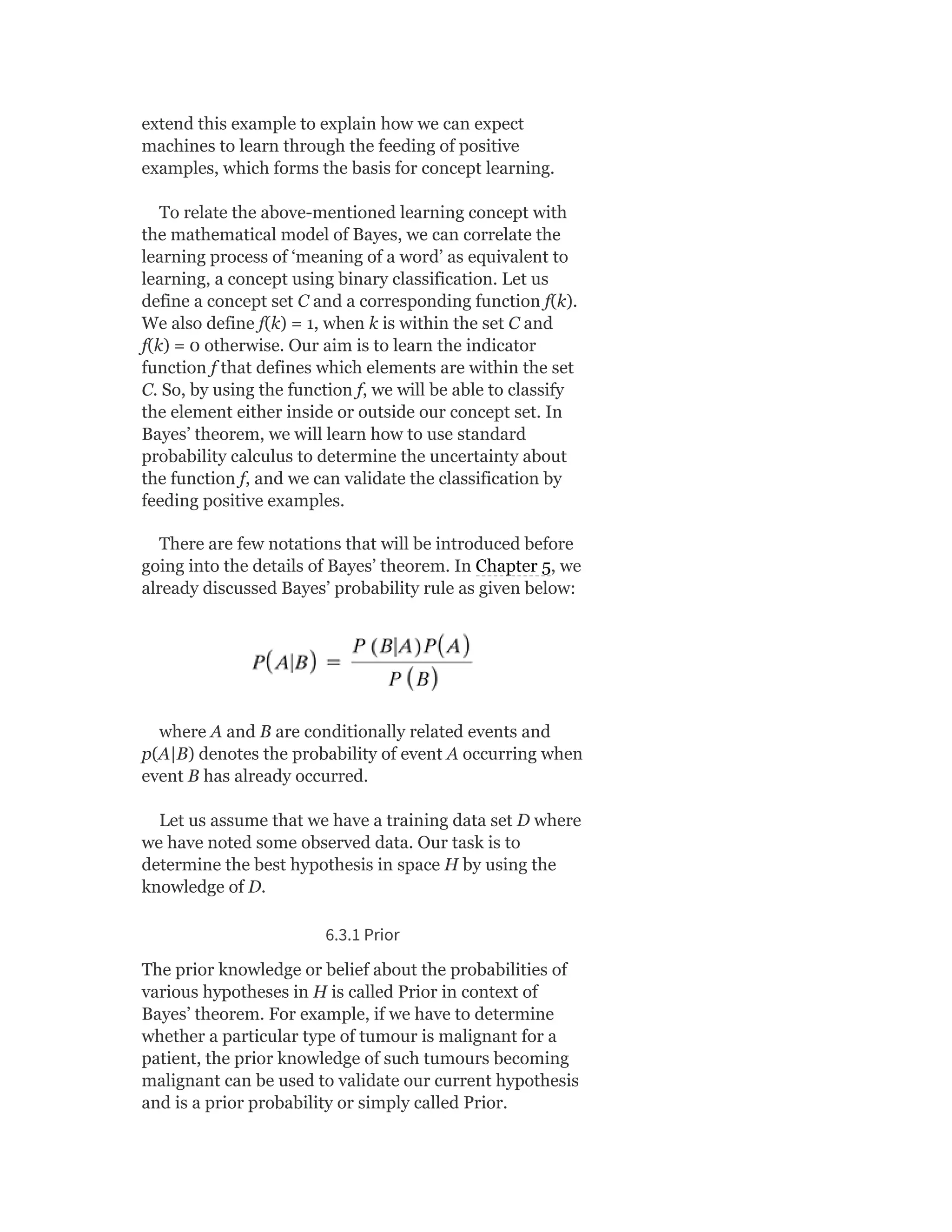 extend this example to explain how we can expect
machines to learn through the feeding of positive
examples, which forms the basis for concept learning.
To relate the above-mentioned learning concept with
the mathematical model of Bayes, we can correlate the
learning process of ‘meaning of a word’ as equivalent to
learning, a concept using binary classification. Let us
define a concept set C and a corresponding function f(k).
We also define f(k) = 1, when k is within the set C and
f(k) = 0 otherwise. Our aim is to learn the indicator
function f that defines which elements are within the set
C. So, by using the function f, we will be able to classify
the element either inside or outside our concept set. In
Bayes’ theorem, we will learn how to use standard
probability calculus to determine the uncertainty about
the function f, and we can validate the classification by
feeding positive examples.
There are few notations that will be introduced before
going into the details of Bayes’ theorem. In Chapter 5, we
already discussed Bayes’ probability rule as given below:
where A and B are conditionally related events and
p(A|B) denotes the probability of event A occurring when
event B has already occurred.
Let us assume that we have a training data set D where
we have noted some observed data. Our task is to
determine the best hypothesis in space H by using the
knowledge of D.
6.3.1 Prior
The prior knowledge or belief about the probabilities of
various hypotheses in H is called Prior in context of
Bayes’ theorem. For example, if we have to determine
whether a particular type of tumour is malignant for a
patient, the prior knowledge of such tumours becoming
malignant can be used to validate our current hypothesis
and is a prior probability or simply called Prior.
 