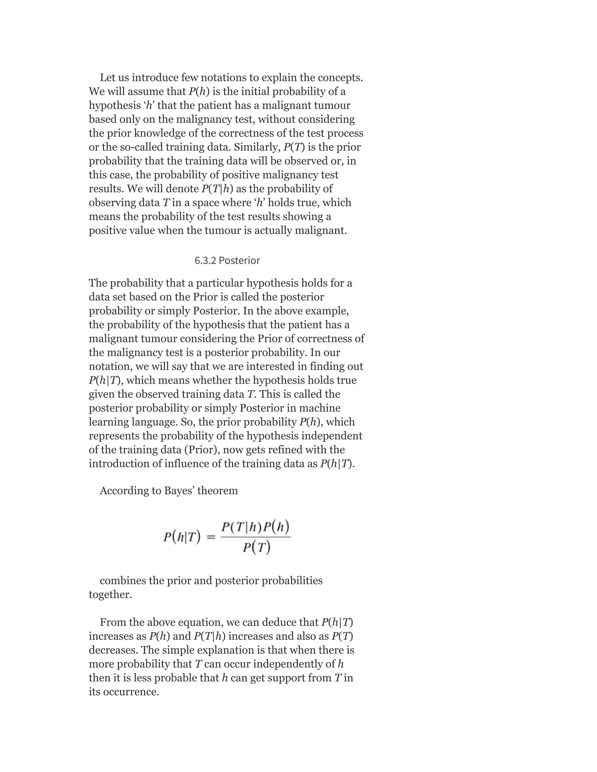 Let us introduce few notations to explain the concepts.
We will assume that P(h) is the initial probability of a
hypothesis ‘h’ that the patient has a malignant tumour
based only on the malignancy test, without considering
the prior knowledge of the correctness of the test process
or the so-called training data. Similarly, P(T) is the prior
probability that the training data will be observed or, in
this case, the probability of positive malignancy test
results. We will denote P(T|h) as the probability of
observing data T in a space where ‘h’ holds true, which
means the probability of the test results showing a
positive value when the tumour is actually malignant.
6.3.2 Posterior
The probability that a particular hypothesis holds for a
data set based on the Prior is called the posterior
probability or simply Posterior. In the above example,
the probability of the hypothesis that the patient has a
malignant tumour considering the Prior of correctness of
the malignancy test is a posterior probability. In our
notation, we will say that we are interested in finding out
P(h|T), which means whether the hypothesis holds true
given the observed training data T. This is called the
posterior probability or simply Posterior in machine
learning language. So, the prior probability P(h), which
represents the probability of the hypothesis independent
of the training data (Prior), now gets refined with the
introduction of influence of the training data as P(h|T).
According to Bayes’ theorem
combines the prior and posterior probabilities
together.
From the above equation, we can deduce that P(h|T)
increases as P(h) and P(T|h) increases and also as P(T)
decreases. The simple explanation is that when there is
more probability that T can occur independently of h
then it is less probable that h can get support from T in
its occurrence.
 