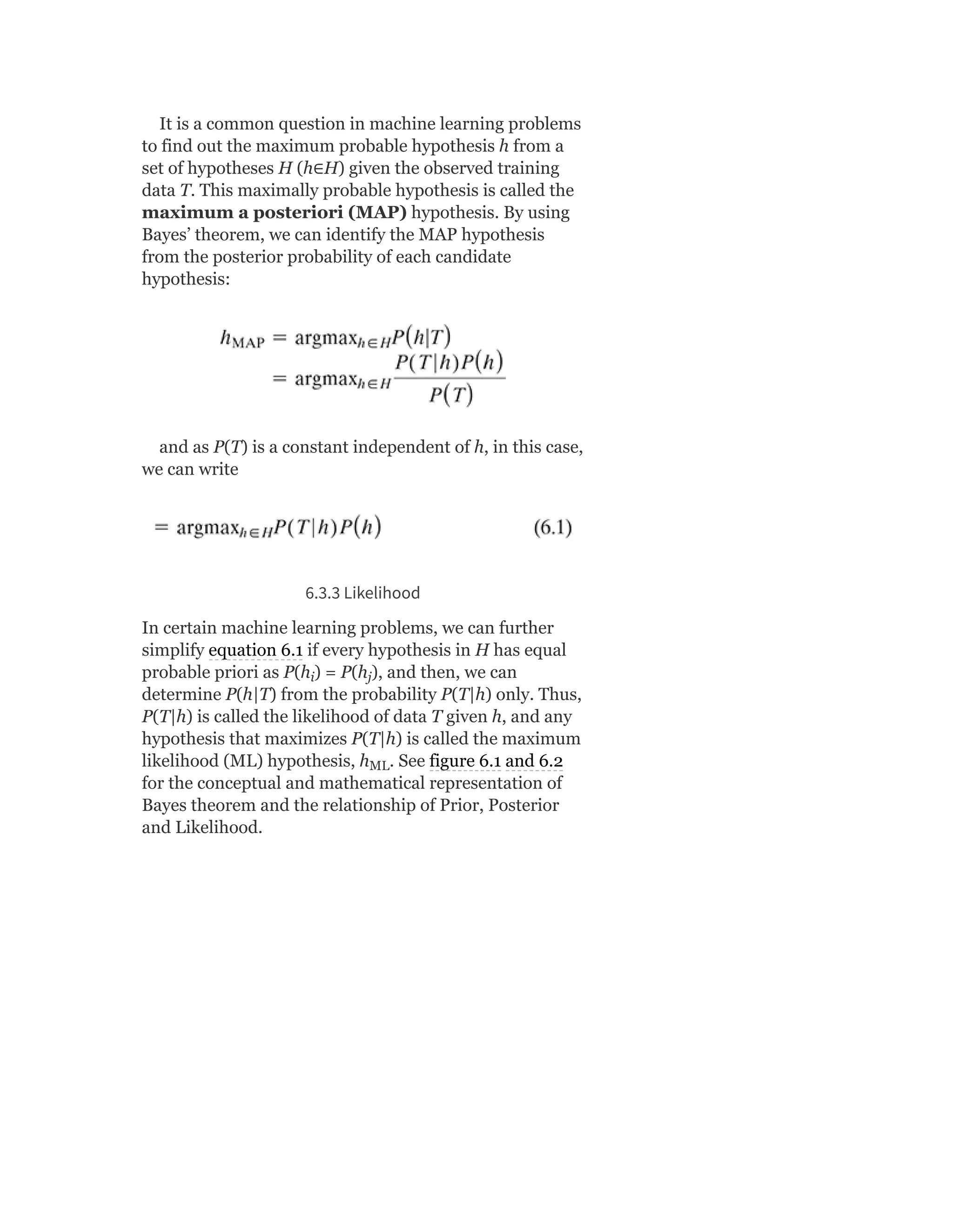 It is a common question in machine learning problems
to find out the maximum probable hypothesis h from a
set of hypotheses H (h∈H) given the observed training
data T. This maximally probable hypothesis is called the
maximum a posteriori (MAP) hypothesis. By using
Bayes’ theorem, we can identify the MAP hypothesis
from the posterior probability of each candidate
hypothesis:
and as P(T) is a constant independent of h, in this case,
we can write
6.3.3 Likelihood
In certain machine learning problems, we can further
simplify equation 6.1 if every hypothesis in H has equal
probable priori as P(h ) = P(h ), and then, we can
determine P(h|T) from the probability P(T|h) only. Thus,
P(T|h) is called the likelihood of data T given h, and any
hypothesis that maximizes P(T|h) is called the maximum
likelihood (ML) hypothesis, h . See figure 6.1 and 6.2
for the conceptual and mathematical representation of
Bayes theorem and the relationship of Prior, Posterior
and Likelihood.
i j
ML
 