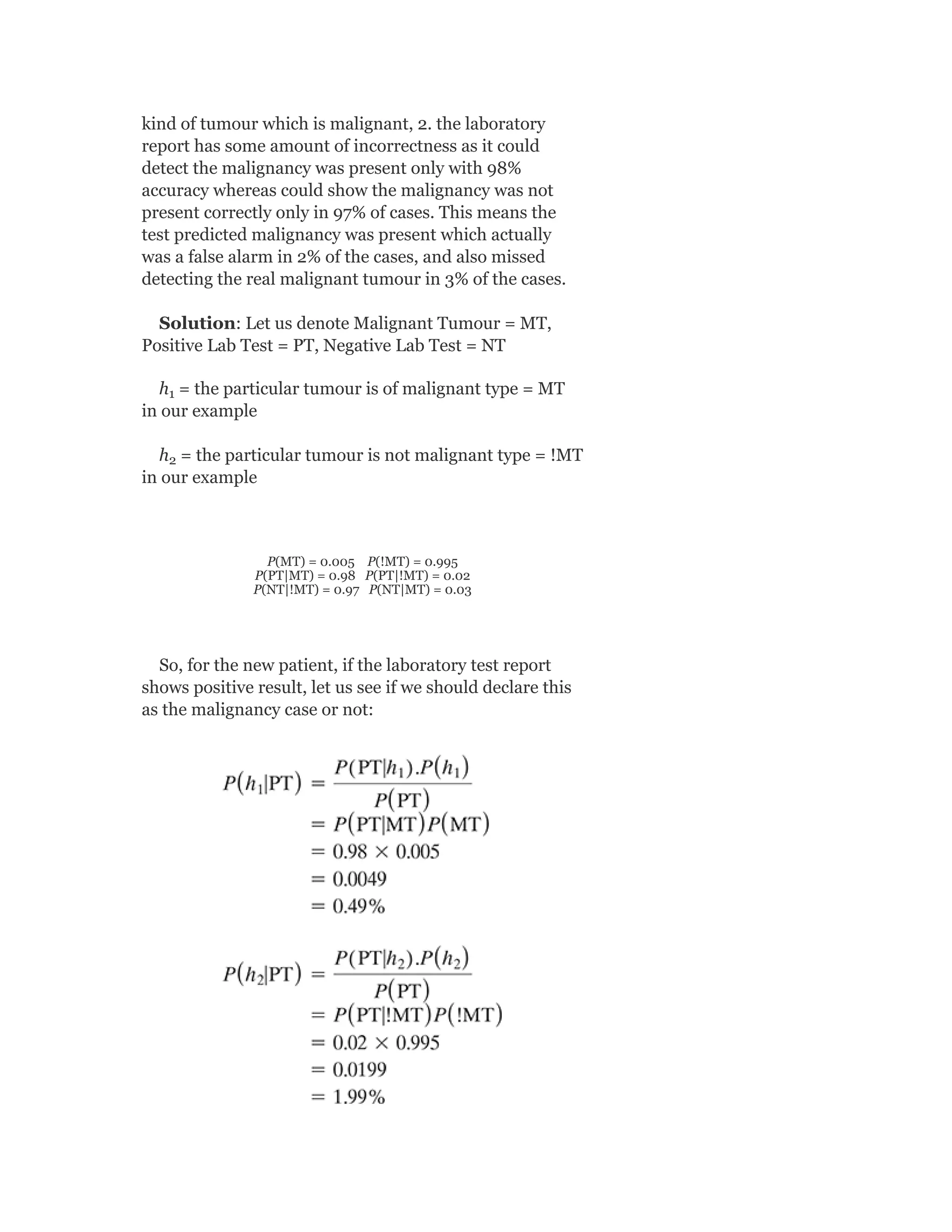 kind of tumour which is malignant, 2. the laboratory
report has some amount of incorrectness as it could
detect the malignancy was present only with 98%
accuracy whereas could show the malignancy was not
present correctly only in 97% of cases. This means the
test predicted malignancy was present which actually
was a false alarm in 2% of the cases, and also missed
detecting the real malignant tumour in 3% of the cases.
Solution: Let us denote Malignant Tumour = MT,
Positive Lab Test = PT, Negative Lab Test = NT
h = the particular tumour is of malignant type = MT
in our example
h = the particular tumour is not malignant type = !MT
in our example
P(MT) = 0.005 P(!MT) = 0.995
P(PT|MT) = 0.98 P(PT|!MT) = 0.02
P(NT|!MT) = 0.97 P(NT|MT) = 0.03
So, for the new patient, if the laboratory test report
shows positive result, let us see if we should declare this
as the malignancy case or not:
1
2
 