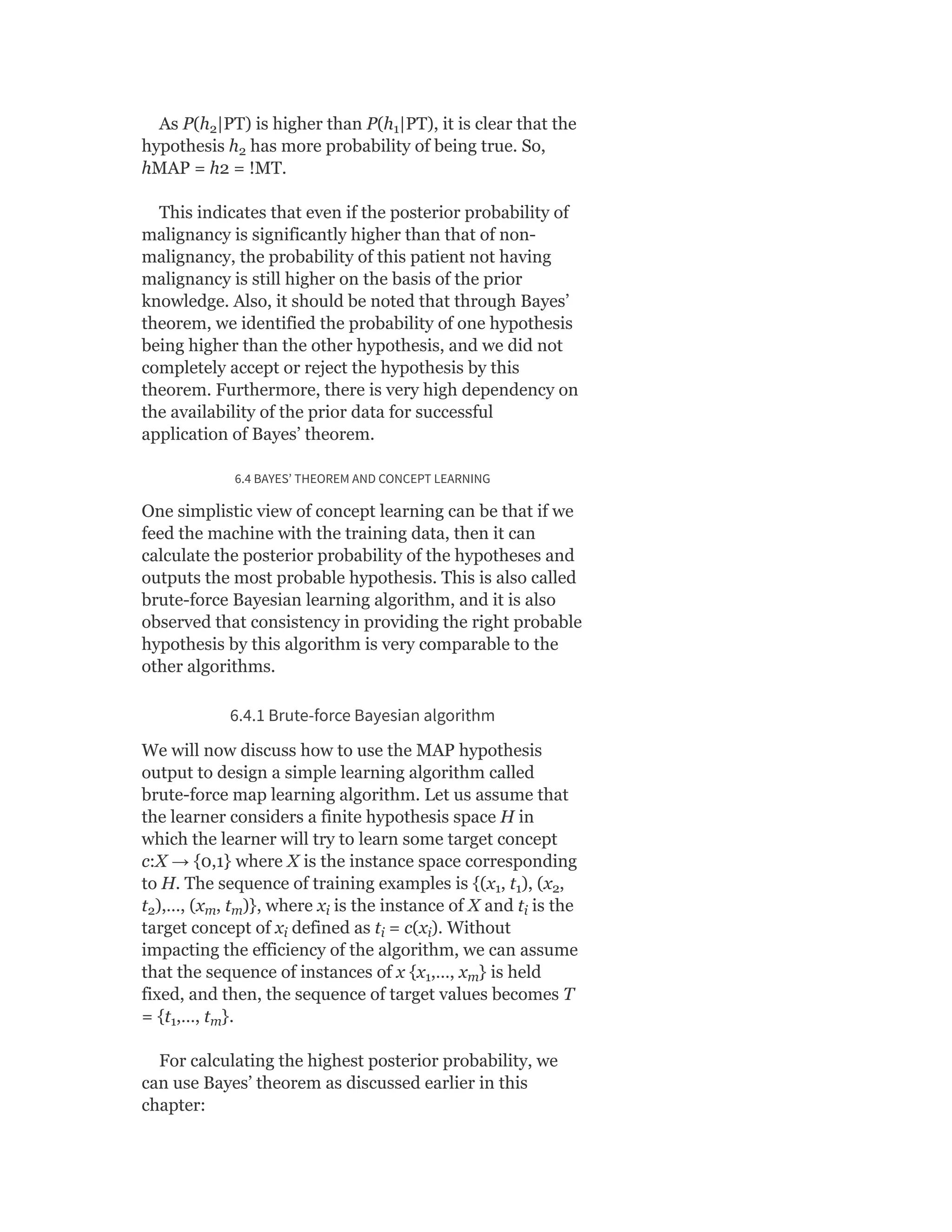As P(h |PT) is higher than P(h |PT), it is clear that the
hypothesis h has more probability of being true. So,
hMAP = h2 = !MT.
This indicates that even if the posterior probability of
malignancy is significantly higher than that of non-
malignancy, the probability of this patient not having
malignancy is still higher on the basis of the prior
knowledge. Also, it should be noted that through Bayes’
theorem, we identified the probability of one hypothesis
being higher than the other hypothesis, and we did not
completely accept or reject the hypothesis by this
theorem. Furthermore, there is very high dependency on
the availability of the prior data for successful
application of Bayes’ theorem.
6.4 BAYES’ THEOREM AND CONCEPT LEARNING
One simplistic view of concept learning can be that if we
feed the machine with the training data, then it can
calculate the posterior probability of the hypotheses and
outputs the most probable hypothesis. This is also called
brute-force Bayesian learning algorithm, and it is also
observed that consistency in providing the right probable
hypothesis by this algorithm is very comparable to the
other algorithms.
6.4.1 Brute-force Bayesian algorithm
We will now discuss how to use the MAP hypothesis
output to design a simple learning algorithm called
brute-force map learning algorithm. Let us assume that
the learner considers a finite hypothesis space H in
which the learner will try to learn some target concept
c:X → {0,1} where X is the instance space corresponding
to H. The sequence of training examples is {(x , t ), (x ,
t ),…, (x , t )}, where x is the instance of X and t is the
target concept of x defined as t = c(x ). Without
impacting the efficiency of the algorithm, we can assume
that the sequence of instances of x {x ,…, x } is held
fixed, and then, the sequence of target values becomes T
= {t ,…, t }.
For calculating the highest posterior probability, we
can use Bayes’ theorem as discussed earlier in this
chapter:
2 1
2
1 1 2
2 m m i i
i i i
1 m
1 m
 