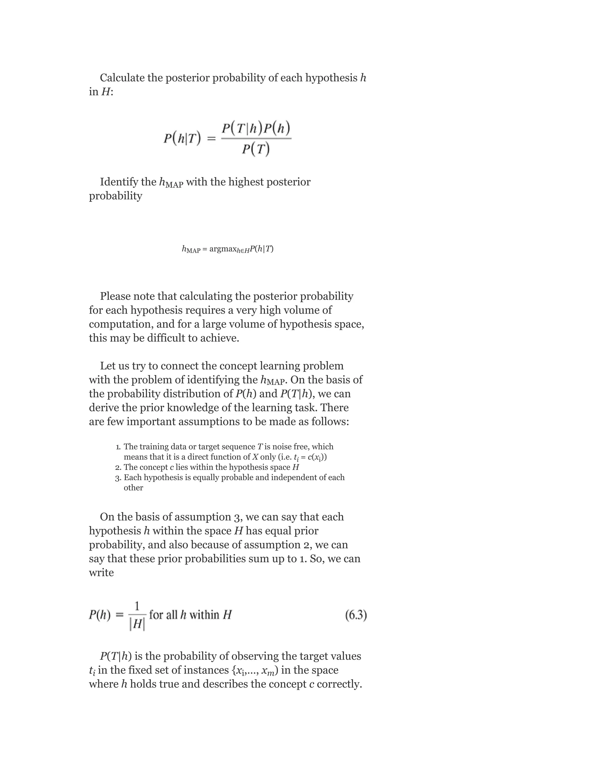 Calculate the posterior probability of each hypothesis h
in H:
Identify the h with the highest posterior
probability
h = argmax P(h|T)
Please note that calculating the posterior probability
for each hypothesis requires a very high volume of
computation, and for a large volume of hypothesis space,
this may be difficult to achieve.
Let us try to connect the concept learning problem
with the problem of identifying the h . On the basis of
the probability distribution of P(h) and P(T|h), we can
derive the prior knowledge of the learning task. There
are few important assumptions to be made as follows:
1. The training data or target sequence T is noise free, which
means that it is a direct function of X only (i.e. t = c(x ))
2. The concept c lies within the hypothesis space H
3. Each hypothesis is equally probable and independent of each
other
On the basis of assumption 3, we can say that each
hypothesis h within the space H has equal prior
probability, and also because of assumption 2, we can
say that these prior probabilities sum up to 1. So, we can
write
P(T|h) is the probability of observing the target values
t in the fixed set of instances {x ,…, x ) in the space
where h holds true and describes the concept c correctly.
MAP
MAP h∈H
MAP
i i
i i m
 