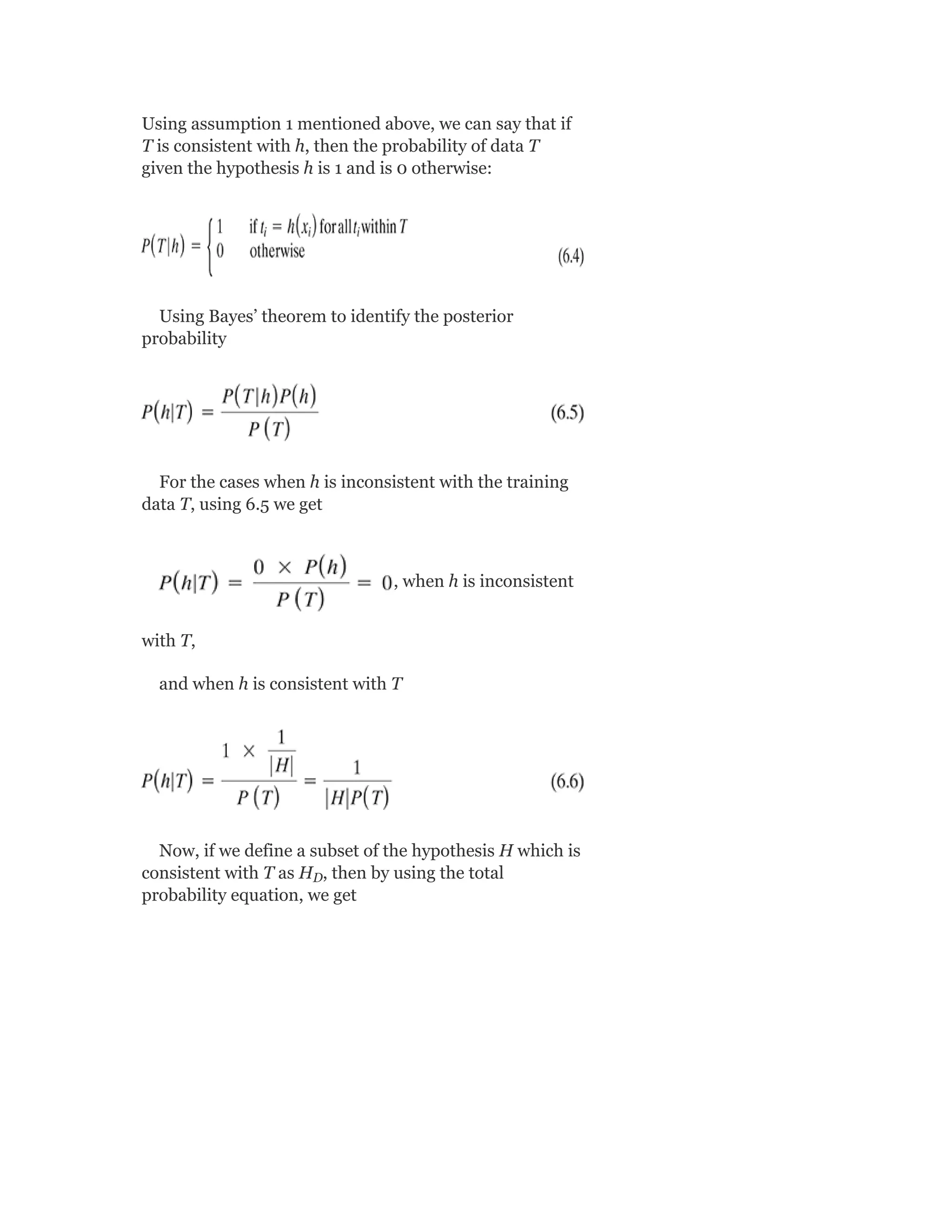 Using assumption 1 mentioned above, we can say that if
T is consistent with h, then the probability of data T
given the hypothesis h is 1 and is 0 otherwise:
Using Bayes’ theorem to identify the posterior
probability
For the cases when h is inconsistent with the training
data T, using 6.5 we get
, when h is inconsistent
with T,
and when h is consistent with T
Now, if we define a subset of the hypothesis H which is
consistent with T as H , then by using the total
probability equation, we get
D
 
