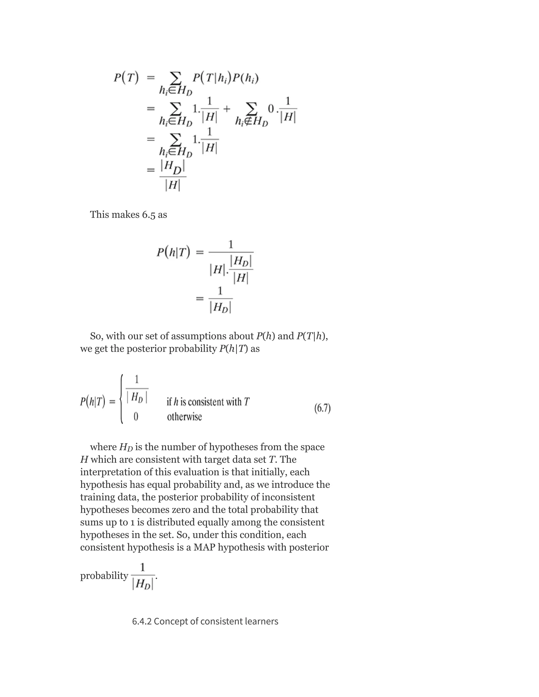 This makes 6.5 as
So, with our set of assumptions about P(h) and P(T|h),
we get the posterior probability P(h|T) as
where H is the number of hypotheses from the space
H which are consistent with target data set T. The
interpretation of this evaluation is that initially, each
hypothesis has equal probability and, as we introduce the
training data, the posterior probability of inconsistent
hypotheses becomes zero and the total probability that
sums up to 1 is distributed equally among the consistent
hypotheses in the set. So, under this condition, each
consistent hypothesis is a MAP hypothesis with posterior
probability .
6.4.2 Concept of consistent learners
D
 