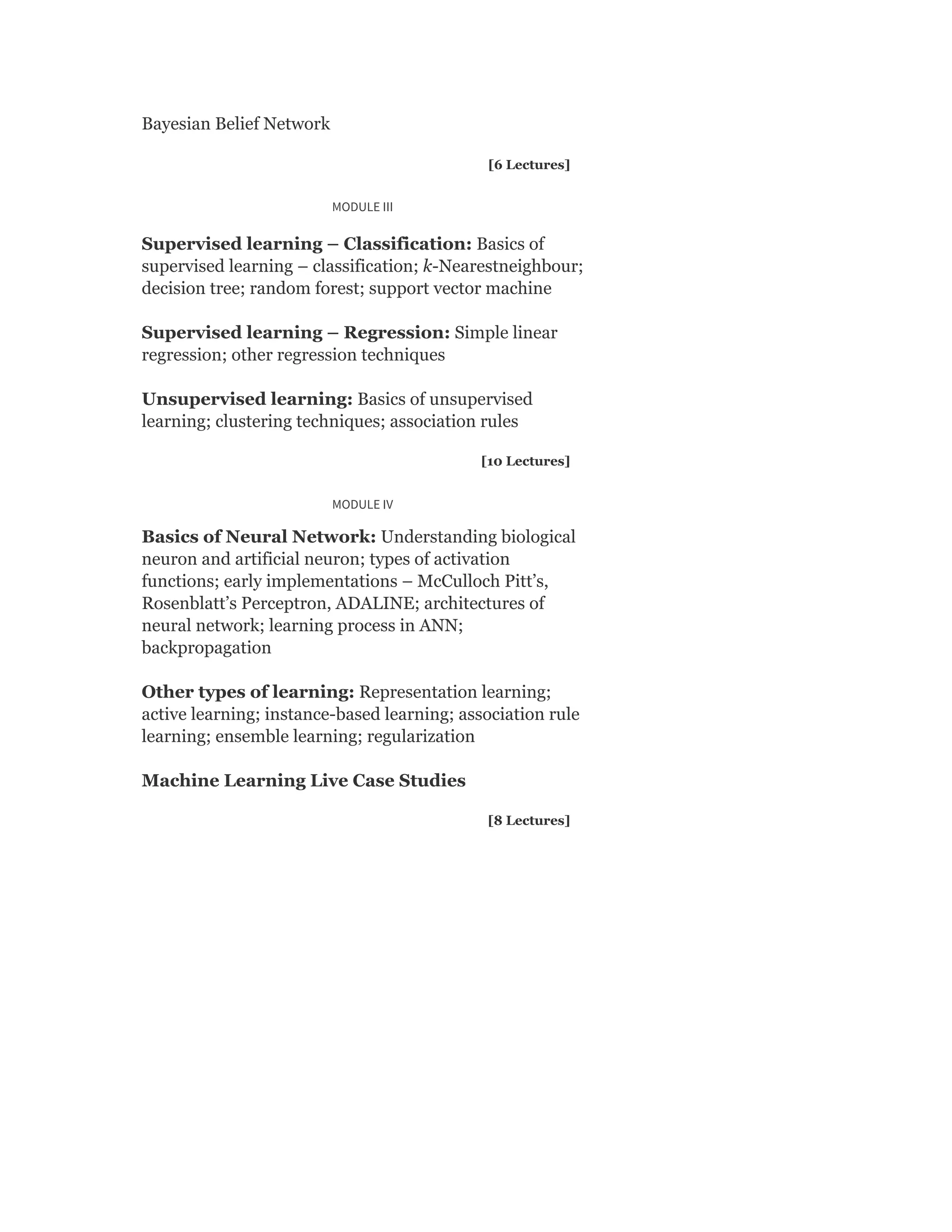 Bayesian Belief Network
[6 Lectures]
MODULE III
Supervised learning – Classification: Basics of
supervised learning – classification; k-Nearestneighbour;
decision tree; random forest; support vector machine
Supervised learning – Regression: Simple linear
regression; other regression techniques
Unsupervised learning: Basics of unsupervised
learning; clustering techniques; association rules
[10 Lectures]
MODULE IV
Basics of Neural Network: Understanding biological
neuron and artificial neuron; types of activation
functions; early implementations – McCulloch Pitt’s,
Rosenblatt’s Perceptron, ADALINE; architectures of
neural network; learning process in ANN;
backpropagation
Other types of learning: Representation learning;
active learning; instance-based learning; association rule
learning; ensemble learning; regularization
Machine Learning Live Case Studies
[8 Lectures]
 