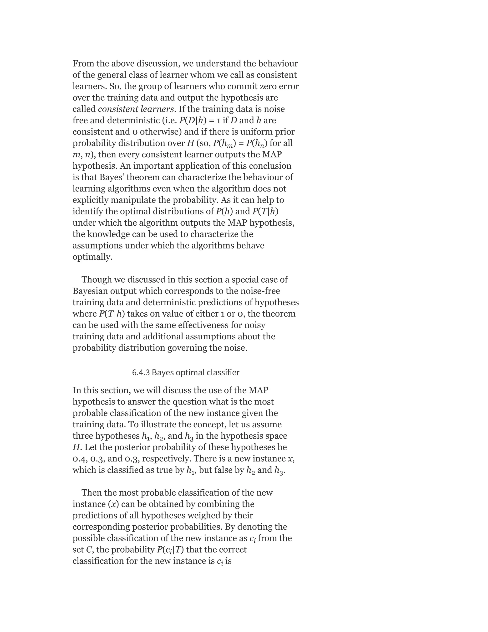 From the above discussion, we understand the behaviour
of the general class of learner whom we call as consistent
learners. So, the group of learners who commit zero error
over the training data and output the hypothesis are
called consistent learners. If the training data is noise
free and deterministic (i.e. P(D|h) = 1 if D and h are
consistent and 0 otherwise) and if there is uniform prior
probability distribution over H (so, P(h ) = P(h ) for all
m, n), then every consistent learner outputs the MAP
hypothesis. An important application of this conclusion
is that Bayes’ theorem can characterize the behaviour of
learning algorithms even when the algorithm does not
explicitly manipulate the probability. As it can help to
identify the optimal distributions of P(h) and P(T|h)
under which the algorithm outputs the MAP hypothesis,
the knowledge can be used to characterize the
assumptions under which the algorithms behave
optimally.
Though we discussed in this section a special case of
Bayesian output which corresponds to the noise-free
training data and deterministic predictions of hypotheses
where P(T|h) takes on value of either 1 or 0, the theorem
can be used with the same effectiveness for noisy
training data and additional assumptions about the
probability distribution governing the noise.
6.4.3 Bayes optimal classifier
In this section, we will discuss the use of the MAP
hypothesis to answer the question what is the most
probable classification of the new instance given the
training data. To illustrate the concept, let us assume
three hypotheses h , h , and h in the hypothesis space
H. Let the posterior probability of these hypotheses be
0.4, 0.3, and 0.3, respectively. There is a new instance x,
which is classified as true by h , but false by h and h .
Then the most probable classification of the new
instance (x) can be obtained by combining the
predictions of all hypotheses weighed by their
corresponding posterior probabilities. By denoting the
possible classification of the new instance as c from the
set C, the probability P(c |T) that the correct
classification for the new instance is c is
m n
1 2 3
1 2 3
i
i
i
 