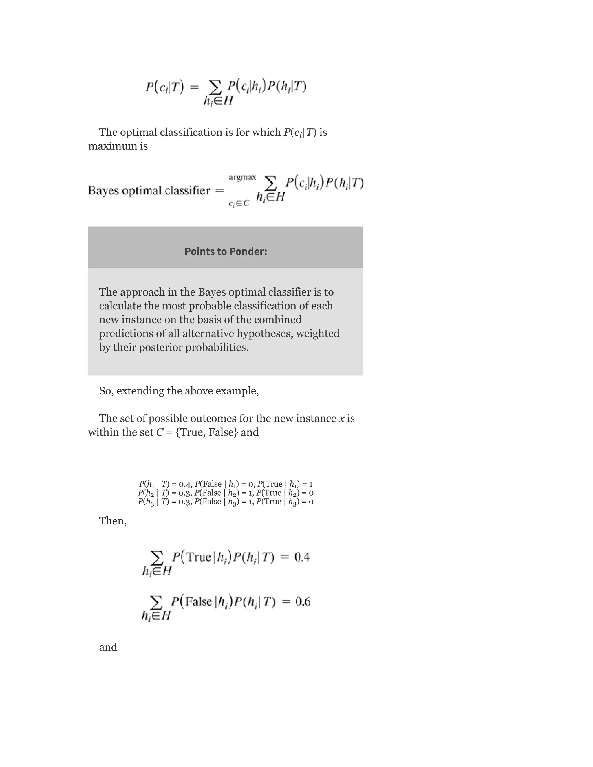 The optimal classification is for which P(c |T) is
maximum is
Points to Ponder:
The approach in the Bayes optimal classifier is to
calculate the most probable classification of each
new instance on the basis of the combined
predictions of all alternative hypotheses, weighted
by their posterior probabilities.
So, extending the above example,
The set of possible outcomes for the new instance x is
within the set C = {True, False} and
P(h | T) = 0.4, P(False | h ) = 0, P(True | h ) = 1
P(h | T) = 0.3, P(False | h ) = 1, P(True | h ) = 0
P(h | T) = 0.3, P(False | h ) = 1, P(True | h ) = 0
Then,
and
i
1 1 1
2 2 2
3 3 3
 