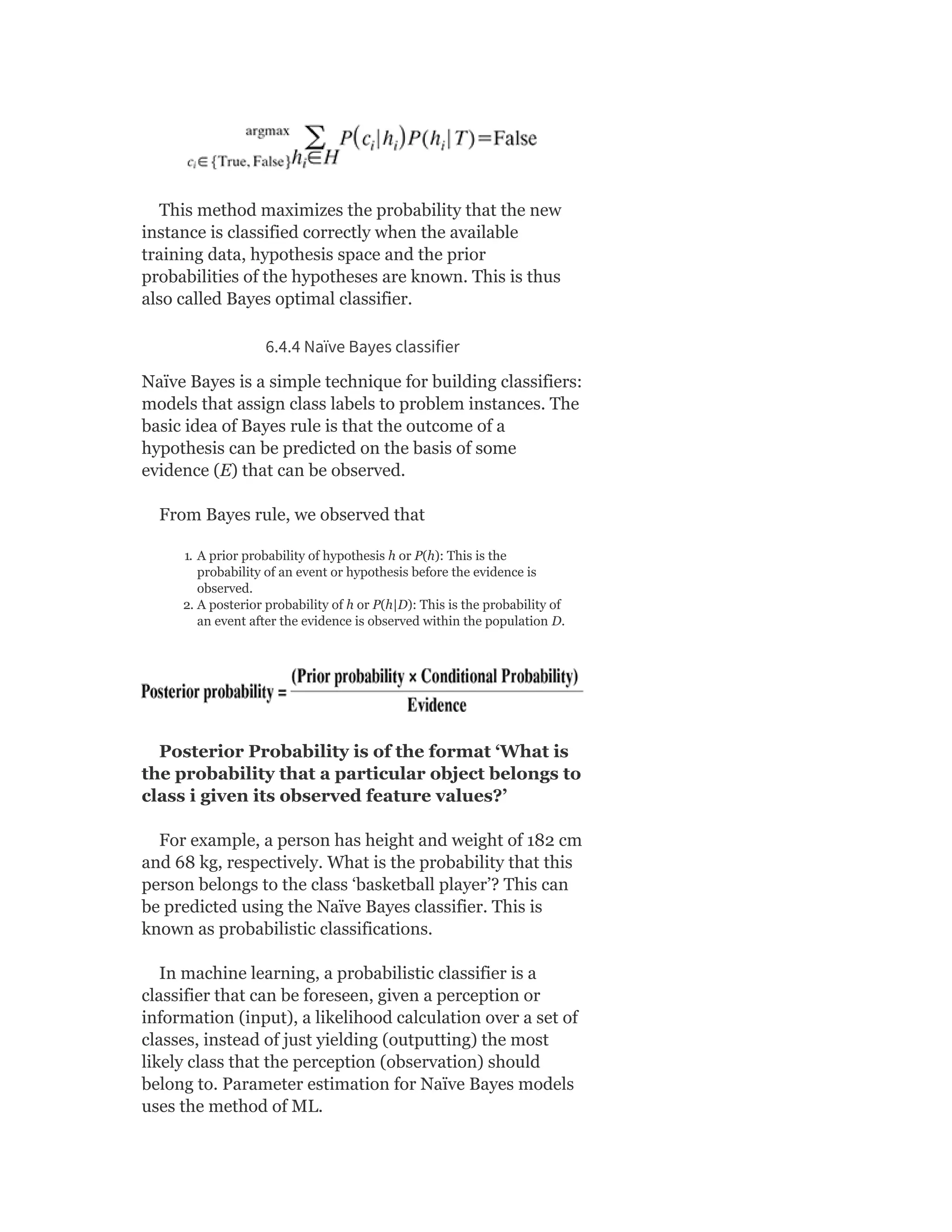 This method maximizes the probability that the new
instance is classified correctly when the available
training data, hypothesis space and the prior
probabilities of the hypotheses are known. This is thus
also called Bayes optimal classifier.
6.4.4 Naïve Bayes classifier
Naïve Bayes is a simple technique for building classifiers:
models that assign class labels to problem instances. The
basic idea of Bayes rule is that the outcome of a
hypothesis can be predicted on the basis of some
evidence (E) that can be observed.
From Bayes rule, we observed that
1. A prior probability of hypothesis h or P(h): This is the
probability of an event or hypothesis before the evidence is
observed.
2. A posterior probability of h or P(h|D): This is the probability of
an event after the evidence is observed within the population D.
Posterior Probability is of the format ‘What is
the probability that a particular object belongs to
class i given its observed feature values?’
For example, a person has height and weight of 182 cm
and 68 kg, respectively. What is the probability that this
person belongs to the class ‘basketball player’? This can
be predicted using the Naïve Bayes classifier. This is
known as probabilistic classifications.
In machine learning, a probabilistic classifier is a
classifier that can be foreseen, given a perception or
information (input), a likelihood calculation over a set of
classes, instead of just yielding (outputting) the most
likely class that the perception (observation) should
belong to. Parameter estimation for Naïve Bayes models
uses the method of ML.
 
