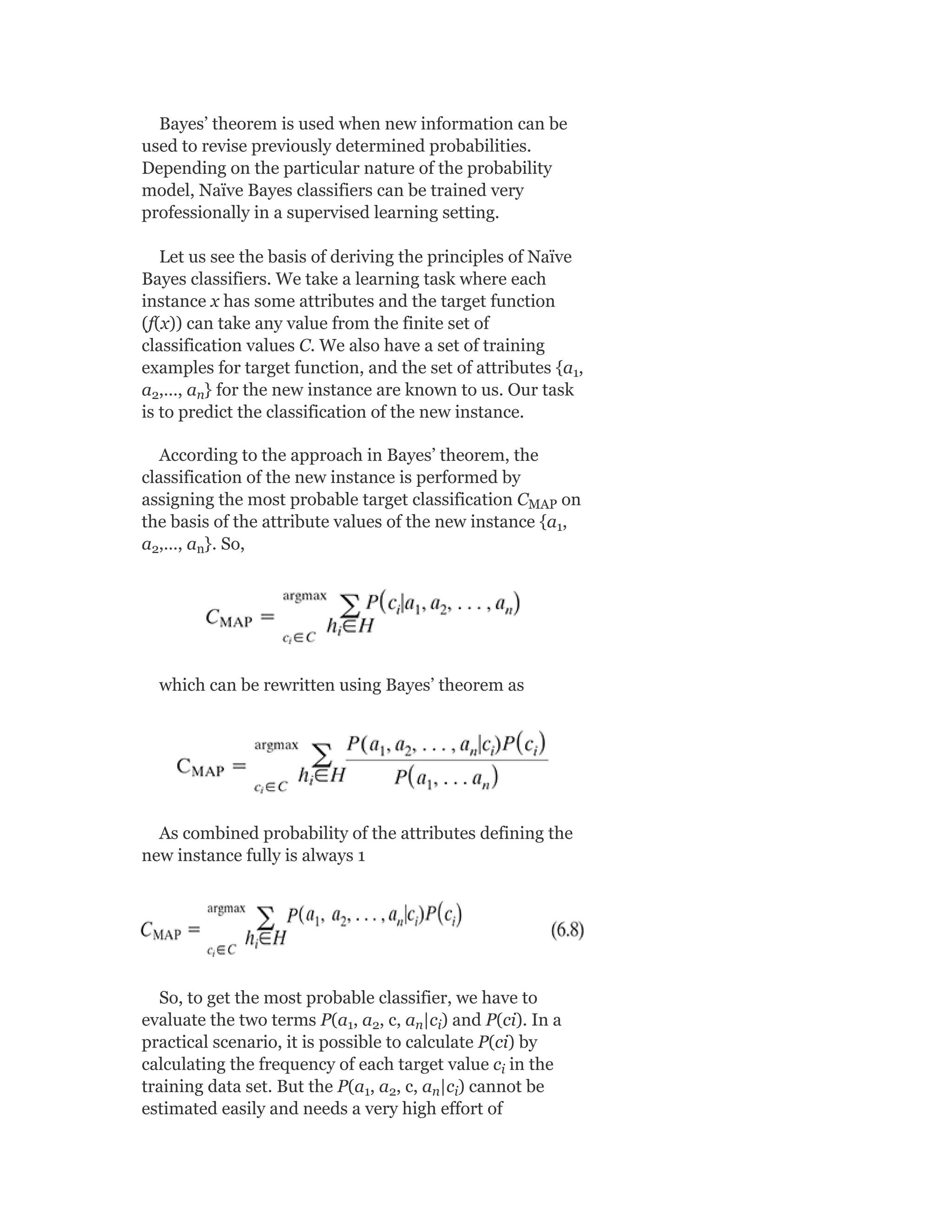 Bayes’ theorem is used when new information can be
used to revise previously determined probabilities.
Depending on the particular nature of the probability
model, Naïve Bayes classifiers can be trained very
professionally in a supervised learning setting.
Let us see the basis of deriving the principles of Naïve
Bayes classifiers. We take a learning task where each
instance x has some attributes and the target function
(f(x)) can take any value from the finite set of
classification values C. We also have a set of training
examples for target function, and the set of attributes {a ,
a ,…, a } for the new instance are known to us. Our task
is to predict the classification of the new instance.
According to the approach in Bayes’ theorem, the
classification of the new instance is performed by
assigning the most probable target classification C on
the basis of the attribute values of the new instance {a ,
a ,…, a }. So,
which can be rewritten using Bayes’ theorem as
As combined probability of the attributes defining the
new instance fully is always 1
So, to get the most probable classifier, we have to
evaluate the two terms P(a , a , c, a |c ) and P(ci). In a
practical scenario, it is possible to calculate P(ci) by
calculating the frequency of each target value c in the
training data set. But the P(a , a , c, a |c ) cannot be
estimated easily and needs a very high effort of
1
2 n
MAP
1
2 n
1 2 n i
i
1 2 n i
 