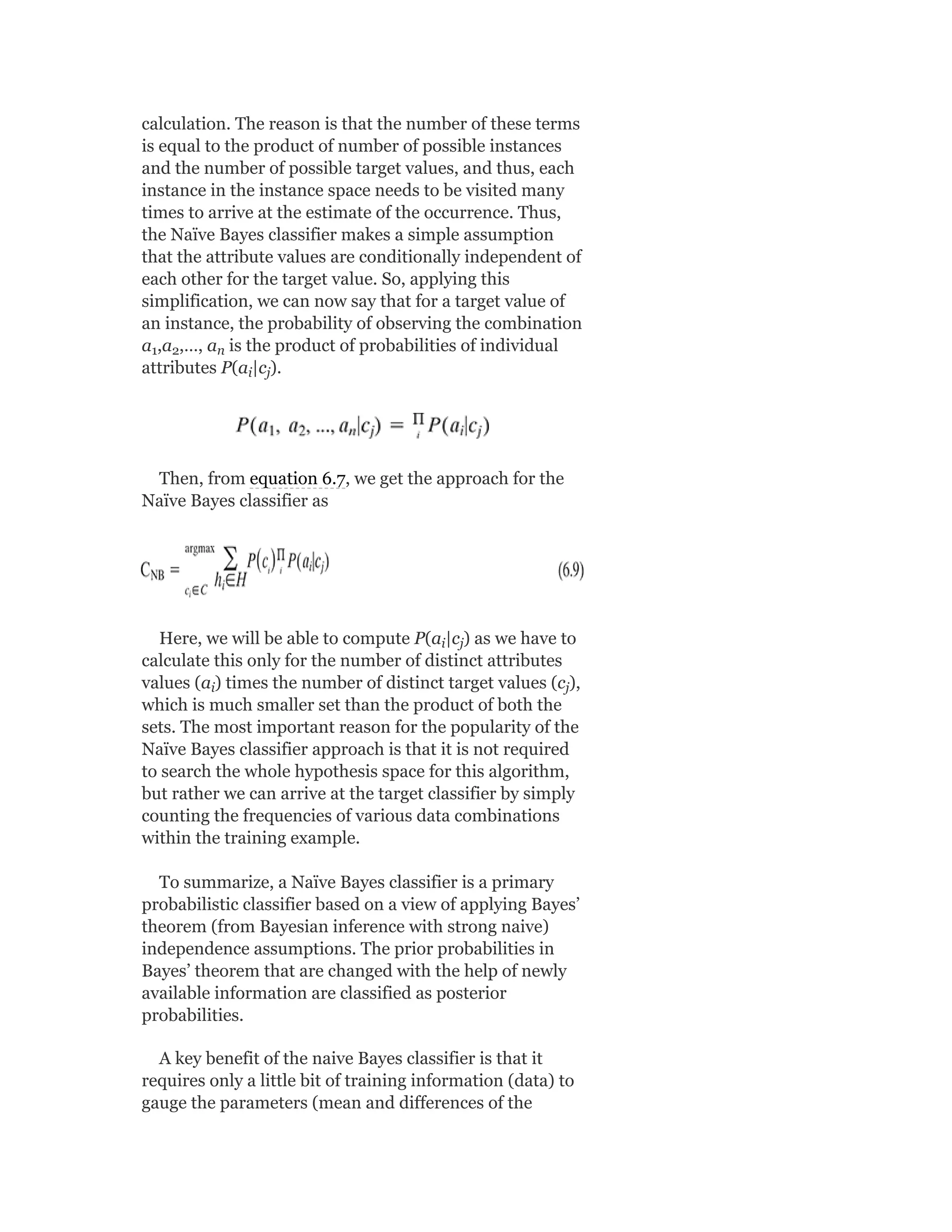 calculation. The reason is that the number of these terms
is equal to the product of number of possible instances
and the number of possible target values, and thus, each
instance in the instance space needs to be visited many
times to arrive at the estimate of the occurrence. Thus,
the Naïve Bayes classifier makes a simple assumption
that the attribute values are conditionally independent of
each other for the target value. So, applying this
simplification, we can now say that for a target value of
an instance, the probability of observing the combination
a ,a ,…, a is the product of probabilities of individual
attributes P(a |c ).
Then, from equation 6.7, we get the approach for the
Naïve Bayes classifier as
Here, we will be able to compute P(a |c ) as we have to
calculate this only for the number of distinct attributes
values (a ) times the number of distinct target values (c ),
which is much smaller set than the product of both the
sets. The most important reason for the popularity of the
Naïve Bayes classifier approach is that it is not required
to search the whole hypothesis space for this algorithm,
but rather we can arrive at the target classifier by simply
counting the frequencies of various data combinations
within the training example.
To summarize, a Naïve Bayes classifier is a primary
probabilistic classifier based on a view of applying Bayes’
theorem (from Bayesian inference with strong naive)
independence assumptions. The prior probabilities in
Bayes’ theorem that are changed with the help of newly
available information are classified as posterior
probabilities.
A key benefit of the naive Bayes classifier is that it
requires only a little bit of training information (data) to
gauge the parameters (mean and differences of the
1 2 n
i j
i j
i j
 