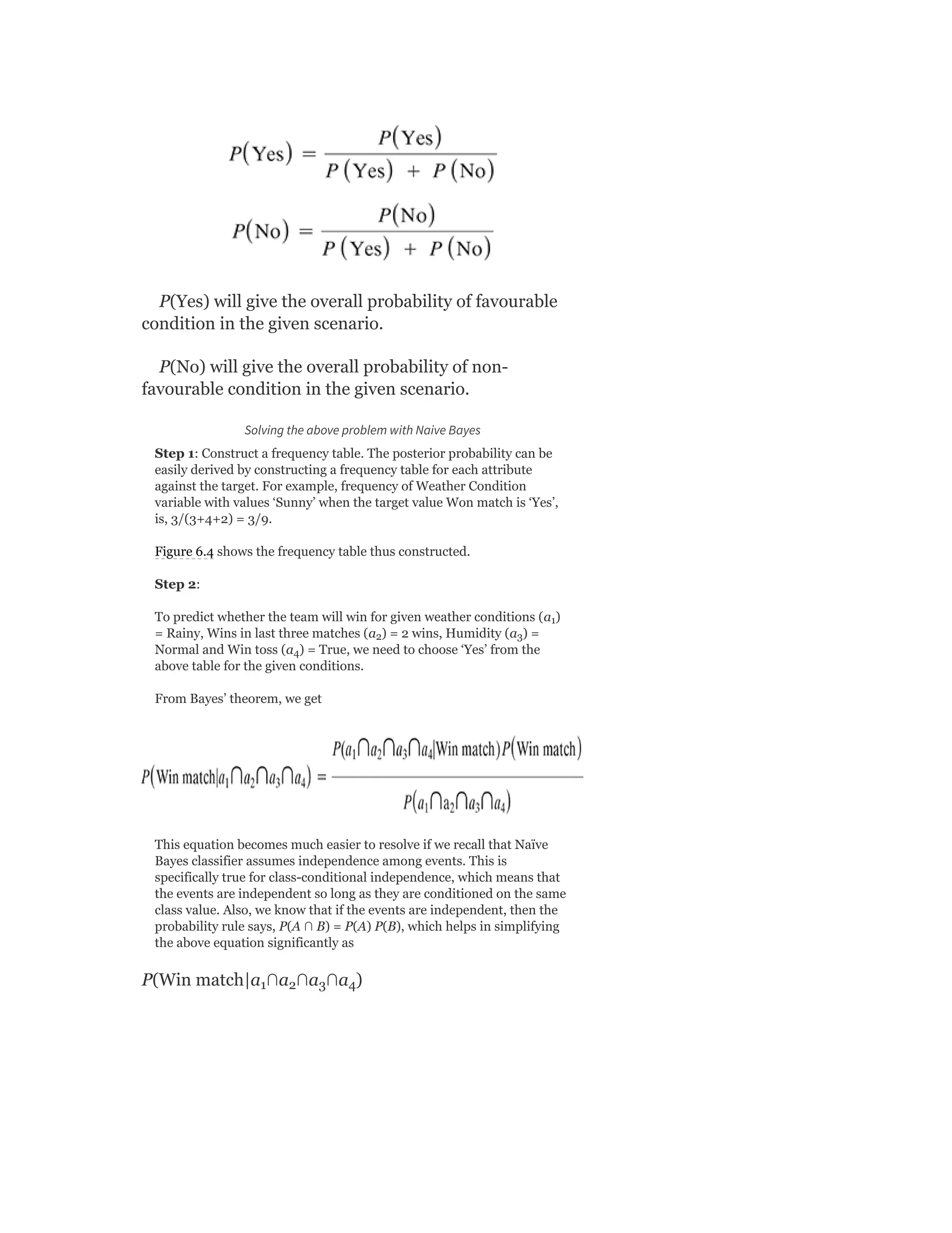 P(Yes) will give the overall probability of favourable
condition in the given scenario.
P(No) will give the overall probability of non-
favourable condition in the given scenario.
Solving the above problem with Naive Bayes
Step 1: Construct a frequency table. The posterior probability can be
easily derived by constructing a frequency table for each attribute
against the target. For example, frequency of Weather Condition
variable with values ‘Sunny’ when the target value Won match is ‘Yes’,
is, 3/(3+4+2) = 3/9.
Figure 6.4 shows the frequency table thus constructed.
Step 2:
To predict whether the team will win for given weather conditions (a )
= Rainy, Wins in last three matches (a ) = 2 wins, Humidity (a ) =
Normal and Win toss (a ) = True, we need to choose ‘Yes’ from the
above table for the given conditions.
From Bayes’ theorem, we get
This equation becomes much easier to resolve if we recall that Naïve
Bayes classifier assumes independence among events. This is
specifically true for class-conditional independence, which means that
the events are independent so long as they are conditioned on the same
class value. Also, we know that if the events are independent, then the
probability rule says, P(A ∩ B) = P(A) P(B), which helps in simplifying
the above equation significantly as
P(Win match|a ∩a ∩a ∩a )
1
2 3
4
1 2 3 4
 