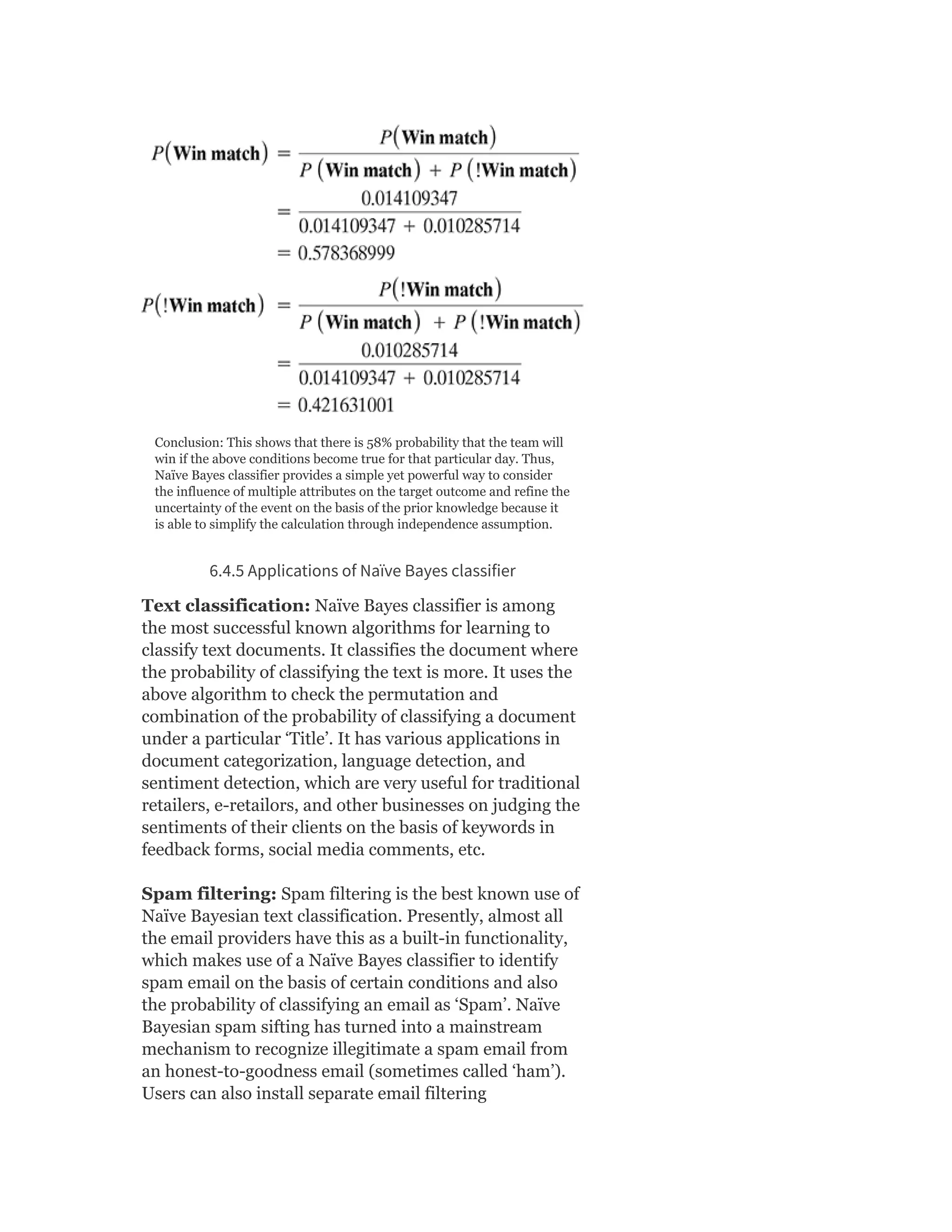 Conclusion: This shows that there is 58% probability that the team will
win if the above conditions become true for that particular day. Thus,
Naïve Bayes classifier provides a simple yet powerful way to consider
the influence of multiple attributes on the target outcome and refine the
uncertainty of the event on the basis of the prior knowledge because it
is able to simplify the calculation through independence assumption.
6.4.5 Applications of Naïve Bayes classifier
Text classification: Naïve Bayes classifier is among
the most successful known algorithms for learning to
classify text documents. It classifies the document where
the probability of classifying the text is more. It uses the
above algorithm to check the permutation and
combination of the probability of classifying a document
under a particular ‘Title’. It has various applications in
document categorization, language detection, and
sentiment detection, which are very useful for traditional
retailers, e-retailors, and other businesses on judging the
sentiments of their clients on the basis of keywords in
feedback forms, social media comments, etc.
Spam filtering: Spam filtering is the best known use of
Naïve Bayesian text classification. Presently, almost all
the email providers have this as a built-in functionality,
which makes use of a Naïve Bayes classifier to identify
spam email on the basis of certain conditions and also
the probability of classifying an email as ‘Spam’. Naïve
Bayesian spam sifting has turned into a mainstream
mechanism to recognize illegitimate a spam email from
an honest-to-goodness email (sometimes called ‘ham’).
Users can also install separate email filtering
 