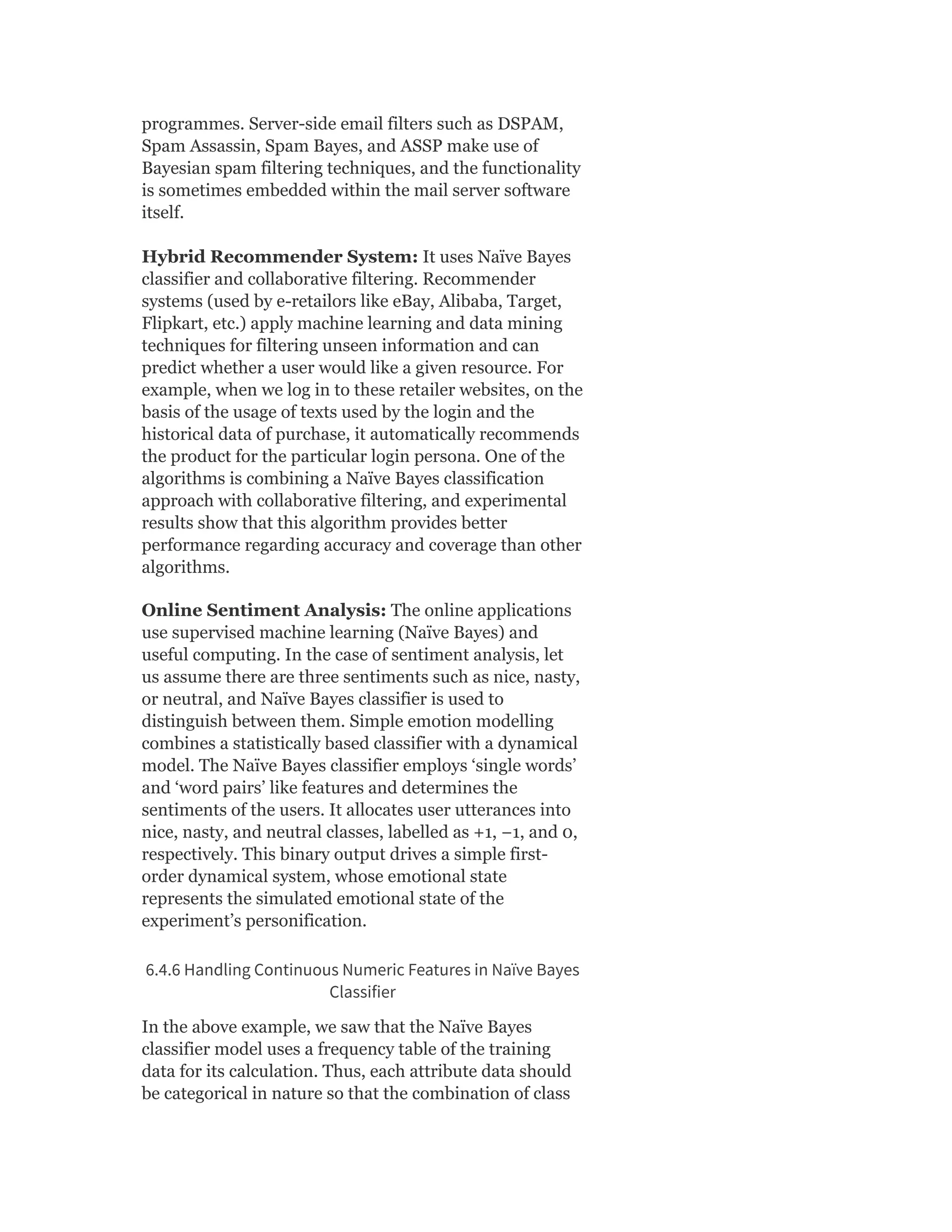 programmes. Server-side email filters such as DSPAM,
Spam Assassin, Spam Bayes, and ASSP make use of
Bayesian spam filtering techniques, and the functionality
is sometimes embedded within the mail server software
itself.
Hybrid Recommender System: It uses Naïve Bayes
classifier and collaborative filtering. Recommender
systems (used by e-retailors like eBay, Alibaba, Target,
Flipkart, etc.) apply machine learning and data mining
techniques for filtering unseen information and can
predict whether a user would like a given resource. For
example, when we log in to these retailer websites, on the
basis of the usage of texts used by the login and the
historical data of purchase, it automatically recommends
the product for the particular login persona. One of the
algorithms is combining a Naïve Bayes classification
approach with collaborative filtering, and experimental
results show that this algorithm provides better
performance regarding accuracy and coverage than other
algorithms.
Online Sentiment Analysis: The online applications
use supervised machine learning (Naïve Bayes) and
useful computing. In the case of sentiment analysis, let
us assume there are three sentiments such as nice, nasty,
or neutral, and Naïve Bayes classifier is used to
distinguish between them. Simple emotion modelling
combines a statistically based classifier with a dynamical
model. The Naïve Bayes classifier employs ‘single words’
and ‘word pairs’ like features and determines the
sentiments of the users. It allocates user utterances into
nice, nasty, and neutral classes, labelled as +1, −1, and 0,
respectively. This binary output drives a simple first-
order dynamical system, whose emotional state
represents the simulated emotional state of the
experiment’s personification.
6.4.6 Handling Continuous Numeric Features in Naïve Bayes
Classifier
In the above example, we saw that the Naïve Bayes
classifier model uses a frequency table of the training
data for its calculation. Thus, each attribute data should
be categorical in nature so that the combination of class
 