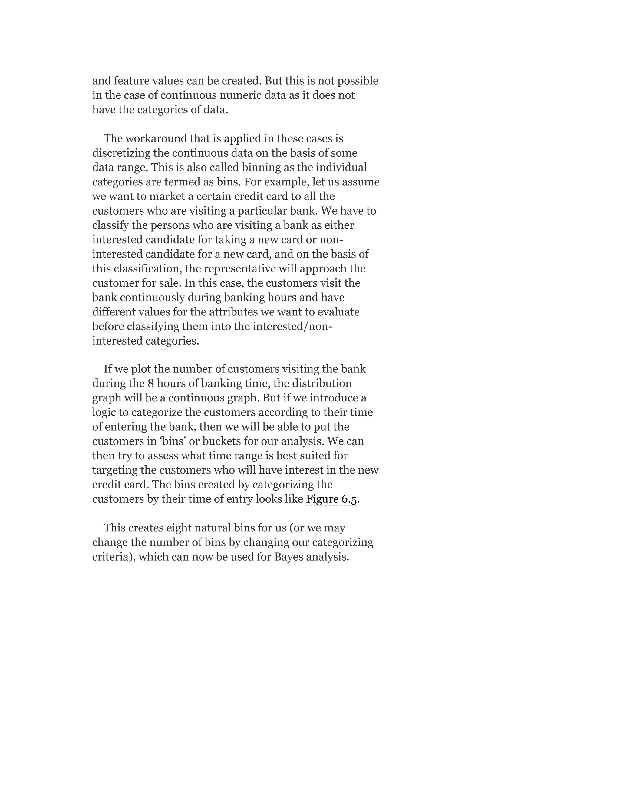 and feature values can be created. But this is not possible
in the case of continuous numeric data as it does not
have the categories of data.
The workaround that is applied in these cases is
discretizing the continuous data on the basis of some
data range. This is also called binning as the individual
categories are termed as bins. For example, let us assume
we want to market a certain credit card to all the
customers who are visiting a particular bank. We have to
classify the persons who are visiting a bank as either
interested candidate for taking a new card or non-
interested candidate for a new card, and on the basis of
this classification, the representative will approach the
customer for sale. In this case, the customers visit the
bank continuously during banking hours and have
different values for the attributes we want to evaluate
before classifying them into the interested/non-
interested categories.
If we plot the number of customers visiting the bank
during the 8 hours of banking time, the distribution
graph will be a continuous graph. But if we introduce a
logic to categorize the customers according to their time
of entering the bank, then we will be able to put the
customers in ‘bins’ or buckets for our analysis. We can
then try to assess what time range is best suited for
targeting the customers who will have interest in the new
credit card. The bins created by categorizing the
customers by their time of entry looks like Figure 6.5.
This creates eight natural bins for us (or we may
change the number of bins by changing our categorizing
criteria), which can now be used for Bayes analysis.
 