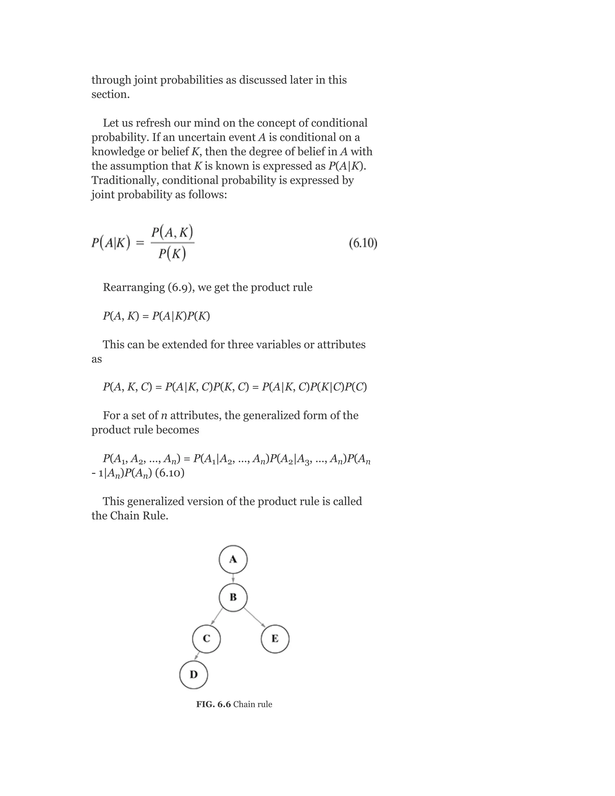 through joint probabilities as discussed later in this
section.
Let us refresh our mind on the concept of conditional
probability. If an uncertain event A is conditional on a
knowledge or belief K, then the degree of belief in A with
the assumption that K is known is expressed as P(A|K).
Traditionally, conditional probability is expressed by
joint probability as follows:
Rearranging (6.9), we get the product rule
P(A, K) = P(A|K)P(K)
This can be extended for three variables or attributes
as
P(A, K, C) = P(A|K, C)P(K, C) = P(A|K, C)P(K|C)P(C)
For a set of n attributes, the generalized form of the
product rule becomes
P(A , A , …, A ) = P(A |A , …, A )P(A |A , …, A )P(A
- 1|A )P(A ) (6.10)
This generalized version of the product rule is called
the Chain Rule.
FIG. 6.6 Chain rule
1 2 n 1 2 n 2 3 n n
n n
 
