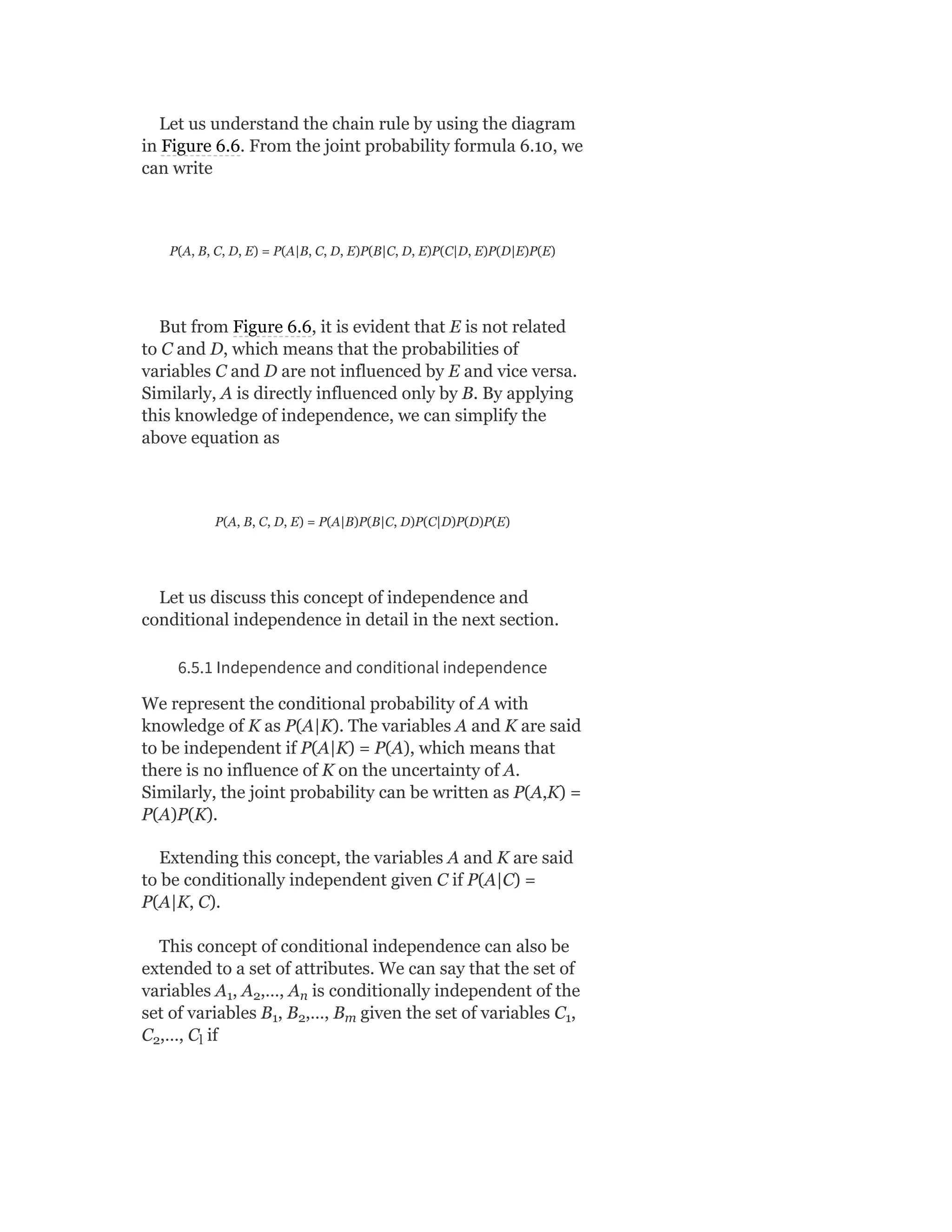 Let us understand the chain rule by using the diagram
in Figure 6.6. From the joint probability formula 6.10, we
can write
P(A, B, C, D, E) = P(A|B, C, D, E)P(B|C, D, E)P(C|D, E)P(D|E)P(E)
But from Figure 6.6, it is evident that E is not related
to C and D, which means that the probabilities of
variables C and D are not influenced by E and vice versa.
Similarly, A is directly influenced only by B. By applying
this knowledge of independence, we can simplify the
above equation as
P(A, B, C, D, E) = P(A|B)P(B|C, D)P(C|D)P(D)P(E)
Let us discuss this concept of independence and
conditional independence in detail in the next section.
6.5.1 Independence and conditional independence
We represent the conditional probability of A with
knowledge of K as P(A|K). The variables A and K are said
to be independent if P(A|K) = P(A), which means that
there is no influence of K on the uncertainty of A.
Similarly, the joint probability can be written as P(A,K) =
P(A)P(K).
Extending this concept, the variables A and K are said
to be conditionally independent given C if P(A|C) =
P(A|K, C).
This concept of conditional independence can also be
extended to a set of attributes. We can say that the set of
variables A , A ,…, A is conditionally independent of the
set of variables B , B ,…, B given the set of variables C ,
C ,…, C if
1 2 n
1 2 m 1
2 l
 