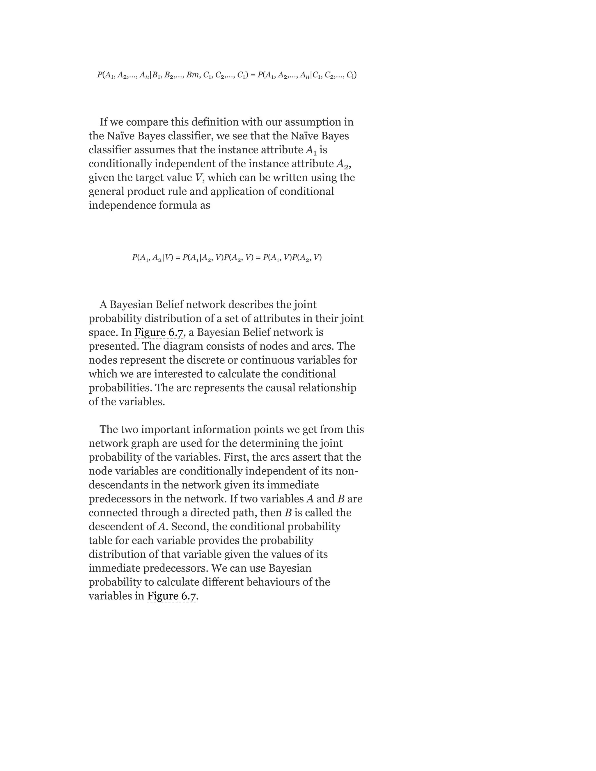 P(A , A ,…, A |B , B ,…, Bm, C , C ,…, C ) = P(A , A ,…, A |C , C ,…, C )
If we compare this definition with our assumption in
the Naïve Bayes classifier, we see that the Naïve Bayes
classifier assumes that the instance attribute A is
conditionally independent of the instance attribute A ,
given the target value V, which can be written using the
general product rule and application of conditional
independence formula as
P(A , A |V) = P(A |A , V)P(A , V) = P(A , V)P(A , V)
A Bayesian Belief network describes the joint
probability distribution of a set of attributes in their joint
space. In Figure 6.7, a Bayesian Belief network is
presented. The diagram consists of nodes and arcs. The
nodes represent the discrete or continuous variables for
which we are interested to calculate the conditional
probabilities. The arc represents the causal relationship
of the variables.
The two important information points we get from this
network graph are used for the determining the joint
probability of the variables. First, the arcs assert that the
node variables are conditionally independent of its non-
descendants in the network given its immediate
predecessors in the network. If two variables A and B are
connected through a directed path, then B is called the
descendent of A. Second, the conditional probability
table for each variable provides the probability
distribution of that variable given the values of its
immediate predecessors. We can use Bayesian
probability to calculate different behaviours of the
variables in Figure 6.7.
1 2 n 1 2 1 2 1 1 2 n 1 2 l
1
2
1 2 1 2 2 1 2
 