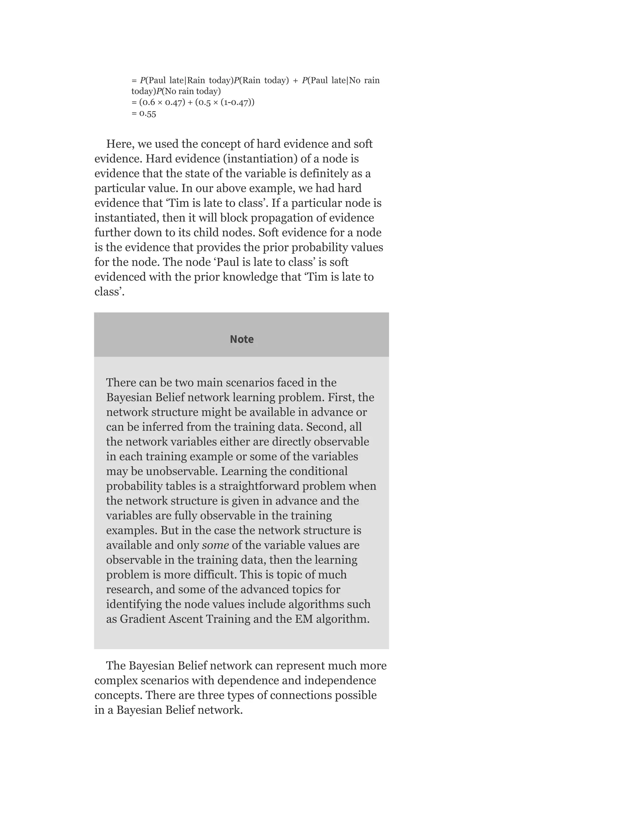 = P(Paul late|Rain today)P(Rain today) + P(Paul late|No rain
today)P(No rain today)
= (0.6 × 0.47) + (0.5 × (1-0.47))
= 0.55
Here, we used the concept of hard evidence and soft
evidence. Hard evidence (instantiation) of a node is
evidence that the state of the variable is definitely as a
particular value. In our above example, we had hard
evidence that ‘Tim is late to class’. If a particular node is
instantiated, then it will block propagation of evidence
further down to its child nodes. Soft evidence for a node
is the evidence that provides the prior probability values
for the node. The node ‘Paul is late to class’ is soft
evidenced with the prior knowledge that ‘Tim is late to
class’.
Note
There can be two main scenarios faced in the
Bayesian Belief network learning problem. First, the
network structure might be available in advance or
can be inferred from the training data. Second, all
the network variables either are directly observable
in each training example or some of the variables
may be unobservable. Learning the conditional
probability tables is a straightforward problem when
the network structure is given in advance and the
variables are fully observable in the training
examples. But in the case the network structure is
available and only some of the variable values are
observable in the training data, then the learning
problem is more difficult. This is topic of much
research, and some of the advanced topics for
identifying the node values include algorithms such
as Gradient Ascent Training and the EM algorithm.
The Bayesian Belief network can represent much more
complex scenarios with dependence and independence
concepts. There are three types of connections possible
in a Bayesian Belief network.
 