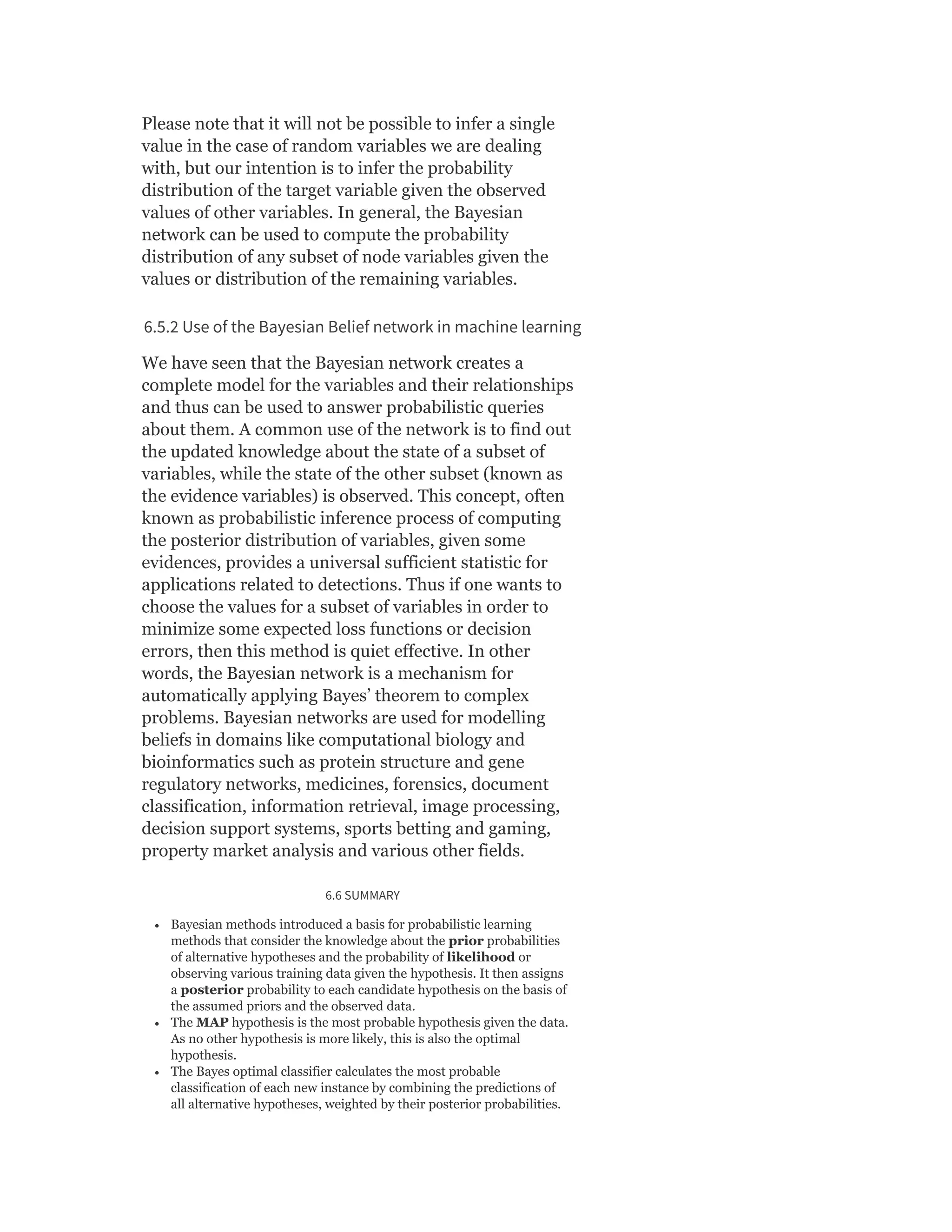 Please note that it will not be possible to infer a single
value in the case of random variables we are dealing
with, but our intention is to infer the probability
distribution of the target variable given the observed
values of other variables. In general, the Bayesian
network can be used to compute the probability
distribution of any subset of node variables given the
values or distribution of the remaining variables.
6.5.2 Use of the Bayesian Belief network in machine learning
We have seen that the Bayesian network creates a
complete model for the variables and their relationships
and thus can be used to answer probabilistic queries
about them. A common use of the network is to find out
the updated knowledge about the state of a subset of
variables, while the state of the other subset (known as
the evidence variables) is observed. This concept, often
known as probabilistic inference process of computing
the posterior distribution of variables, given some
evidences, provides a universal sufficient statistic for
applications related to detections. Thus if one wants to
choose the values for a subset of variables in order to
minimize some expected loss functions or decision
errors, then this method is quiet effective. In other
words, the Bayesian network is a mechanism for
automatically applying Bayes’ theorem to complex
problems. Bayesian networks are used for modelling
beliefs in domains like computational biology and
bioinformatics such as protein structure and gene
regulatory networks, medicines, forensics, document
classification, information retrieval, image processing,
decision support systems, sports betting and gaming,
property market analysis and various other fields.
6.6 SUMMARY
Bayesian methods introduced a basis for probabilistic learning
methods that consider the knowledge about the prior probabilities
of alternative hypotheses and the probability of likelihood or
observing various training data given the hypothesis. It then assigns
a posterior probability to each candidate hypothesis on the basis of
the assumed priors and the observed data.
The MAP hypothesis is the most probable hypothesis given the data.
As no other hypothesis is more likely, this is also the optimal
hypothesis.
The Bayes optimal classifier calculates the most probable
classification of each new instance by combining the predictions of
all alternative hypotheses, weighted by their posterior probabilities.
 