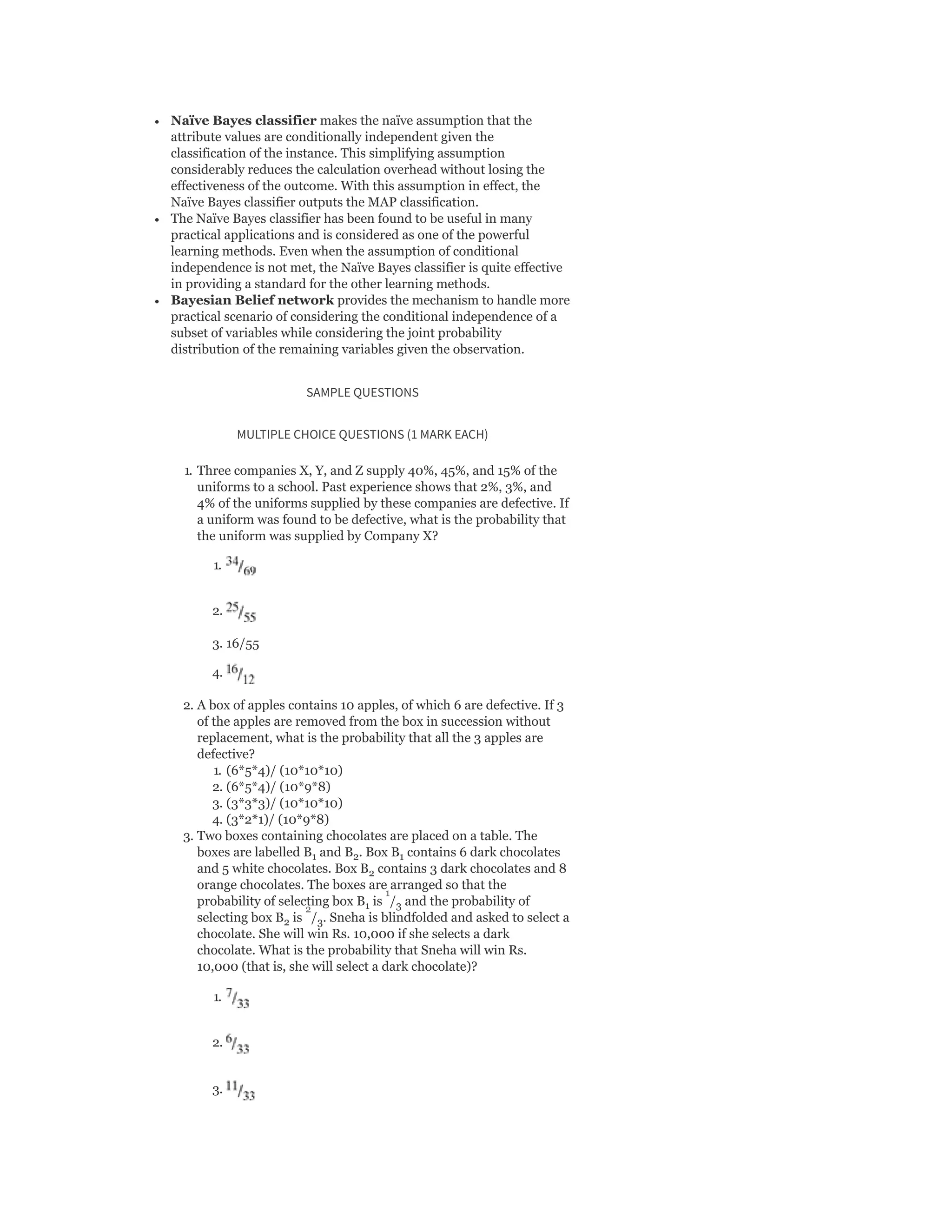 Naïve Bayes classifier makes the naïve assumption that the
attribute values are conditionally independent given the
classification of the instance. This simplifying assumption
considerably reduces the calculation overhead without losing the
effectiveness of the outcome. With this assumption in effect, the
Naïve Bayes classifier outputs the MAP classification.
The Naïve Bayes classifier has been found to be useful in many
practical applications and is considered as one of the powerful
learning methods. Even when the assumption of conditional
independence is not met, the Naïve Bayes classifier is quite effective
in providing a standard for the other learning methods.
Bayesian Belief network provides the mechanism to handle more
practical scenario of considering the conditional independence of a
subset of variables while considering the joint probability
distribution of the remaining variables given the observation.
SAMPLE QUESTIONS
MULTIPLE CHOICE QUESTIONS (1 MARK EACH)
1. Three companies X, Y, and Z supply 40%, 45%, and 15% of the
uniforms to a school. Past experience shows that 2%, 3%, and
4% of the uniforms supplied by these companies are defective. If
a uniform was found to be defective, what is the probability that
the uniform was supplied by Company X?
1.
2.
3. 16/55
4.
2. A box of apples contains 10 apples, of which 6 are defective. If 3
of the apples are removed from the box in succession without
replacement, what is the probability that all the 3 apples are
defective?
1. (6*5*4)/ (10*10*10)
2. (6*5*4)/ (10*9*8)
3. (3*3*3)/ (10*10*10)
4. (3*2*1)/ (10*9*8)
3. Two boxes containing chocolates are placed on a table. The
boxes are labelled B and B . Box B contains 6 dark chocolates
and 5 white chocolates. Box B contains 3 dark chocolates and 8
orange chocolates. The boxes are arranged so that the
probability of selecting box B is / and the probability of
selecting box B is / . Sneha is blindfolded and asked to select a
chocolate. She will win Rs. 10,000 if she selects a dark
chocolate. What is the probability that Sneha will win Rs.
10,000 (that is, she will select a dark chocolate)?
1.
2.
3.
1 2 1
2
1 3
2 3
1
2
 