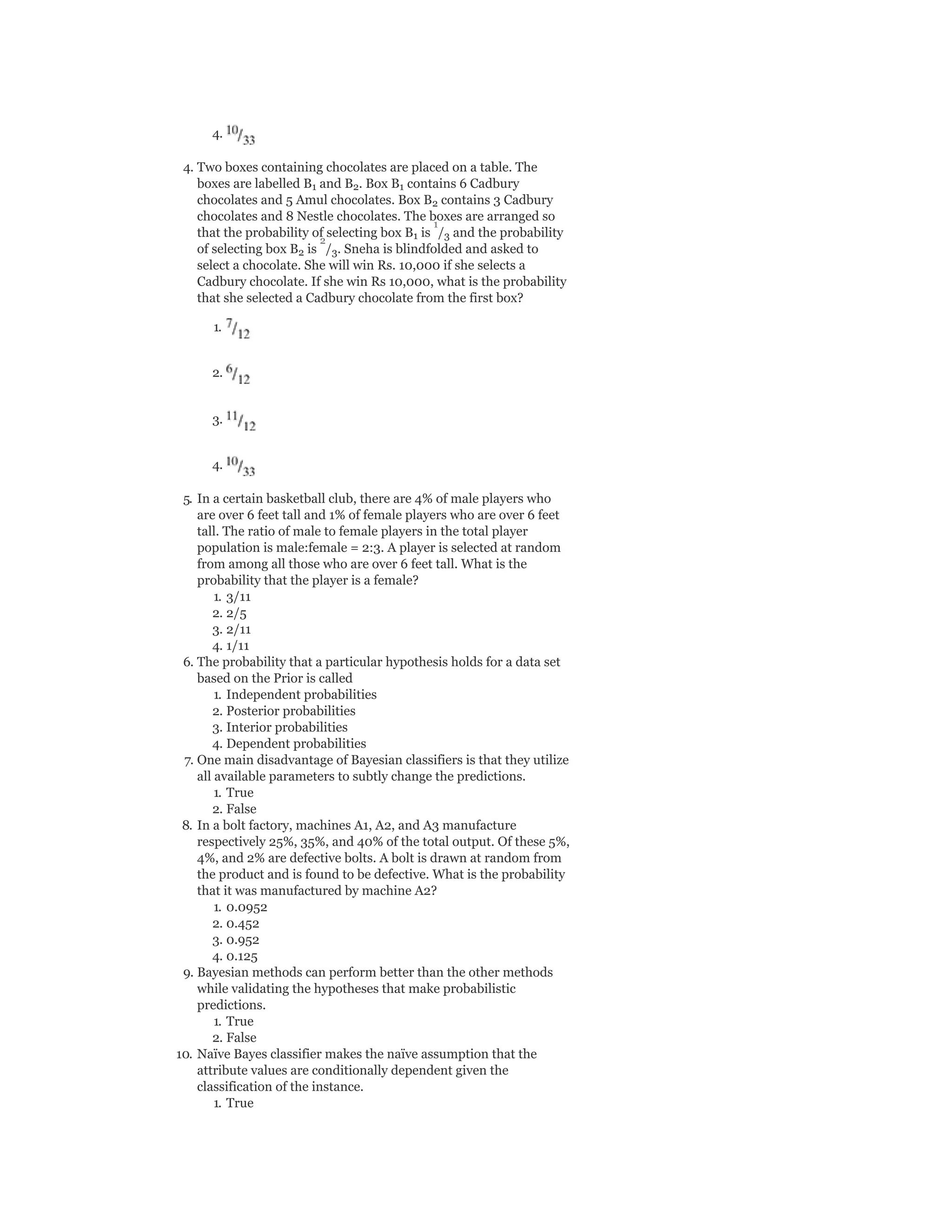 4.
4. Two boxes containing chocolates are placed on a table. The
boxes are labelled B and B . Box B contains 6 Cadbury
chocolates and 5 Amul chocolates. Box B contains 3 Cadbury
chocolates and 8 Nestle chocolates. The boxes are arranged so
that the probability of selecting box B is / and the probability
of selecting box B is / . Sneha is blindfolded and asked to
select a chocolate. She will win Rs. 10,000 if she selects a
Cadbury chocolate. If she win Rs 10,000, what is the probability
that she selected a Cadbury chocolate from the first box?
1.
2.
3.
4.
5. In a certain basketball club, there are 4% of male players who
are over 6 feet tall and 1% of female players who are over 6 feet
tall. The ratio of male to female players in the total player
population is male:female = 2:3. A player is selected at random
from among all those who are over 6 feet tall. What is the
probability that the player is a female?
1. 3/11
2. 2/5
3. 2/11
4. 1/11
6. The probability that a particular hypothesis holds for a data set
based on the Prior is called
1. Independent probabilities
2. Posterior probabilities
3. Interior probabilities
4. Dependent probabilities
7. One main disadvantage of Bayesian classifiers is that they utilize
all available parameters to subtly change the predictions.
1. True
2. False
8. In a bolt factory, machines A1, A2, and A3 manufacture
respectively 25%, 35%, and 40% of the total output. Of these 5%,
4%, and 2% are defective bolts. A bolt is drawn at random from
the product and is found to be defective. What is the probability
that it was manufactured by machine A2?
1. 0.0952
2. 0.452
3. 0.952
4. 0.125
9. Bayesian methods can perform better than the other methods
while validating the hypotheses that make probabilistic
predictions.
1. True
2. False
10. Naïve Bayes classifier makes the naïve assumption that the
attribute values are conditionally dependent given the
classification of the instance.
1. True
1 2 1
2
1 3
2 3
1
2
 
