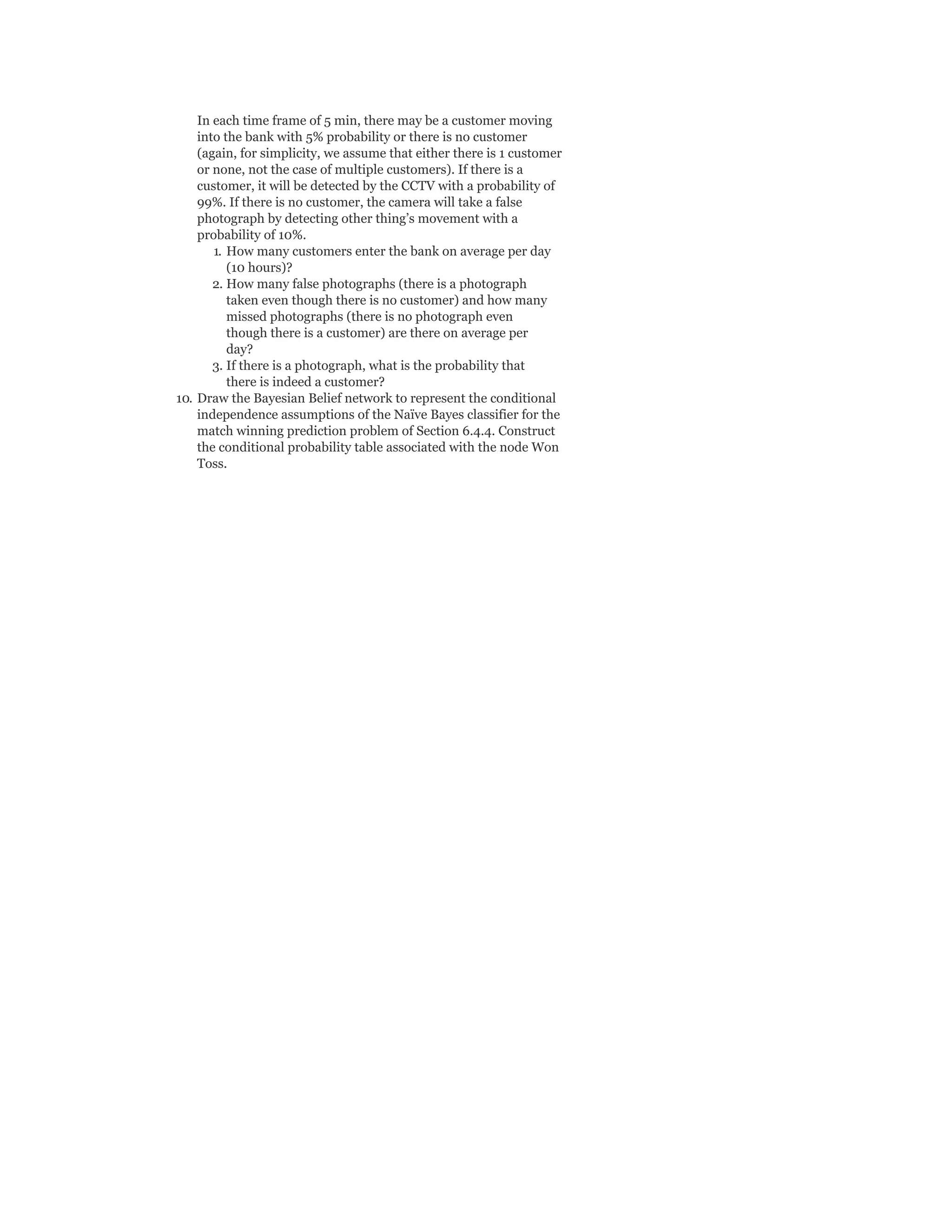 In each time frame of 5 min, there may be a customer moving
into the bank with 5% probability or there is no customer
(again, for simplicity, we assume that either there is 1 customer
or none, not the case of multiple customers). If there is a
customer, it will be detected by the CCTV with a probability of
99%. If there is no customer, the camera will take a false
photograph by detecting other thing’s movement with a
probability of 10%.
1. How many customers enter the bank on average per day
(10 hours)?
2. How many false photographs (there is a photograph
taken even though there is no customer) and how many
missed photographs (there is no photograph even
though there is a customer) are there on average per
day?
3. If there is a photograph, what is the probability that
there is indeed a customer?
10. Draw the Bayesian Belief network to represent the conditional
independence assumptions of the Naïve Bayes classifier for the
match winning prediction problem of Section 6.4.4. Construct
the conditional probability table associated with the node Won
Toss.
 