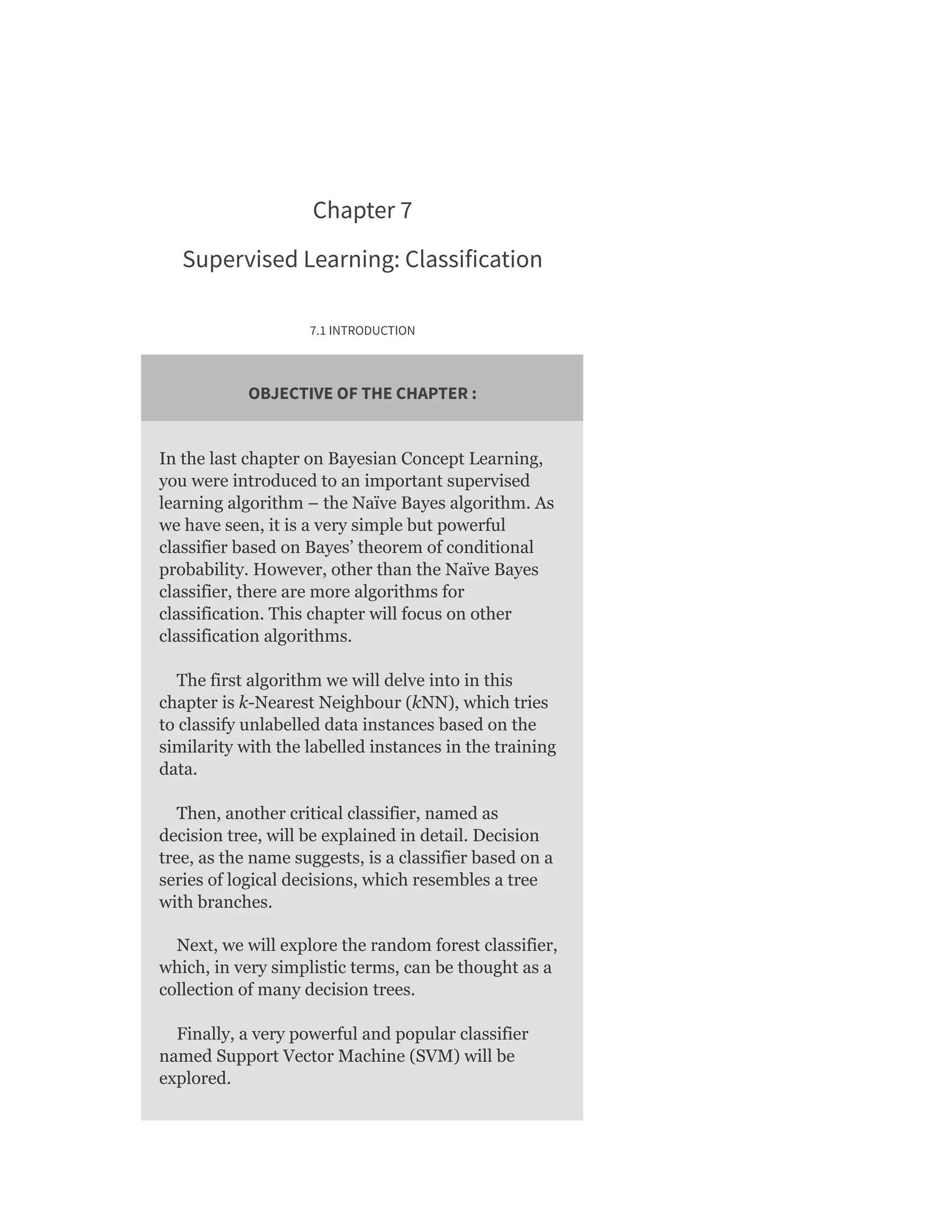 Chapter 7
Supervised Learning: Classification
7.1 INTRODUCTION
OBJECTIVE OF THE CHAPTER :
In the last chapter on Bayesian Concept Learning,
you were introduced to an important supervised
learning algorithm – the Naïve Bayes algorithm. As
we have seen, it is a very simple but powerful
classifier based on Bayes’ theorem of conditional
probability. However, other than the Naïve Bayes
classifier, there are more algorithms for
classification. This chapter will focus on other
classification algorithms.
The first algorithm we will delve into in this
chapter is k-Nearest Neighbour (kNN), which tries
to classify unlabelled data instances based on the
similarity with the labelled instances in the training
data.
Then, another critical classifier, named as
decision tree, will be explained in detail. Decision
tree, as the name suggests, is a classifier based on a
series of logical decisions, which resembles a tree
with branches.
Next, we will explore the random forest classifier,
which, in very simplistic terms, can be thought as a
collection of many decision trees.
Finally, a very powerful and popular classifier
named Support Vector Machine (SVM) will be
explored.
 