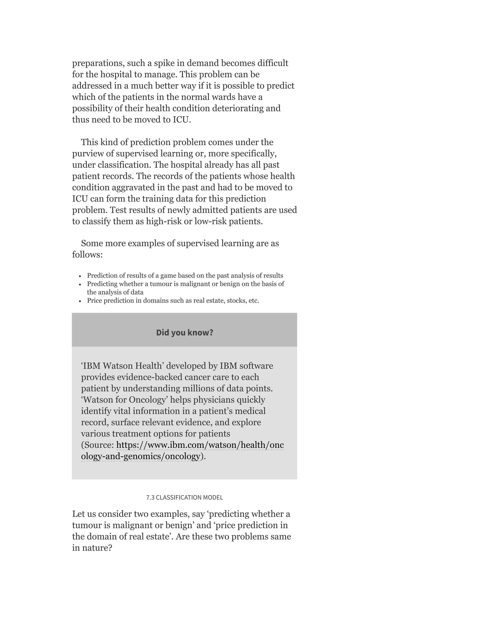 preparations, such a spike in demand becomes difficult
for the hospital to manage. This problem can be
addressed in a much better way if it is possible to predict
which of the patients in the normal wards have a
possibility of their health condition deteriorating and
thus need to be moved to ICU.
This kind of prediction problem comes under the
purview of supervised learning or, more specifically,
under classification. The hospital already has all past
patient records. The records of the patients whose health
condition aggravated in the past and had to be moved to
ICU can form the training data for this prediction
problem. Test results of newly admitted patients are used
to classify them as high-risk or low-risk patients.
Some more examples of supervised learning are as
follows:
Prediction of results of a game based on the past analysis of results
Predicting whether a tumour is malignant or benign on the basis of
the analysis of data
Price prediction in domains such as real estate, stocks, etc.
Did you know?
‘IBM Watson Health’ developed by IBM software
provides evidence-backed cancer care to each
patient by understanding millions of data points.
‘Watson for Oncology’ helps physicians quickly
identify vital information in a patient’s medical
record, surface relevant evidence, and explore
various treatment options for patients
(Source: https://www.ibm.com/watson/health/onc
ology-and-genomics/oncology).
7.3 CLASSIFICATION MODEL
Let us consider two examples, say ‘predicting whether a
tumour is malignant or benign’ and ‘price prediction in
the domain of real estate’. Are these two problems same
in nature?
 