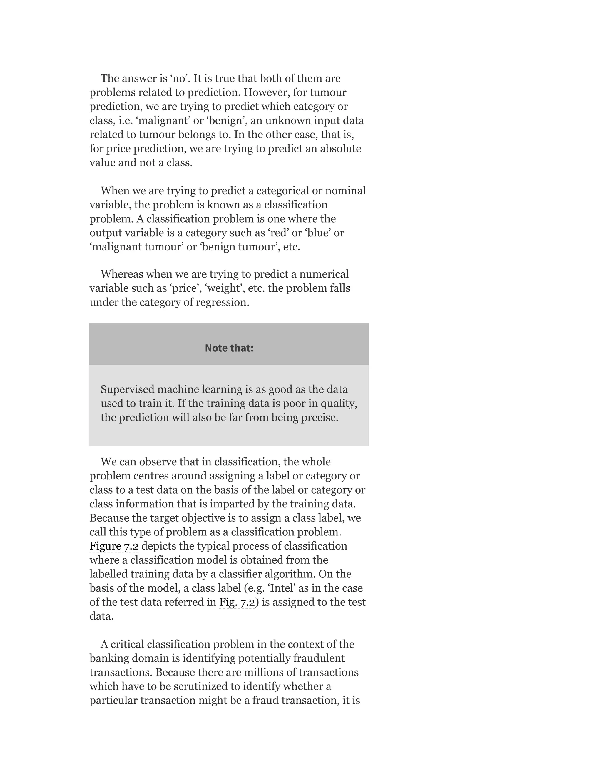 The answer is ‘no’. It is true that both of them are
problems related to prediction. However, for tumour
prediction, we are trying to predict which category or
class, i.e. ‘malignant’ or ‘benign’, an unknown input data
related to tumour belongs to. In the other case, that is,
for price prediction, we are trying to predict an absolute
value and not a class.
When we are trying to predict a categorical or nominal
variable, the problem is known as a classification
problem. A classification problem is one where the
output variable is a category such as ‘red’ or ‘blue’ or
‘malignant tumour’ or ‘benign tumour’, etc.
Whereas when we are trying to predict a numerical
variable such as ‘price’, ‘weight’, etc. the problem falls
under the category of regression.
Note that:
Supervised machine learning is as good as the data
used to train it. If the training data is poor in quality,
the prediction will also be far from being precise.
We can observe that in classification, the whole
problem centres around assigning a label or category or
class to a test data on the basis of the label or category or
class information that is imparted by the training data.
Because the target objective is to assign a class label, we
call this type of problem as a classification problem.
Figure 7.2 depicts the typical process of classification
where a classification model is obtained from the
labelled training data by a classifier algorithm. On the
basis of the model, a class label (e.g. ‘Intel’ as in the case
of the test data referred in Fig. 7.2) is assigned to the test
data.
A critical classification problem in the context of the
banking domain is identifying potentially fraudulent
transactions. Because there are millions of transactions
which have to be scrutinized to identify whether a
particular transaction might be a fraud transaction, it is
 
