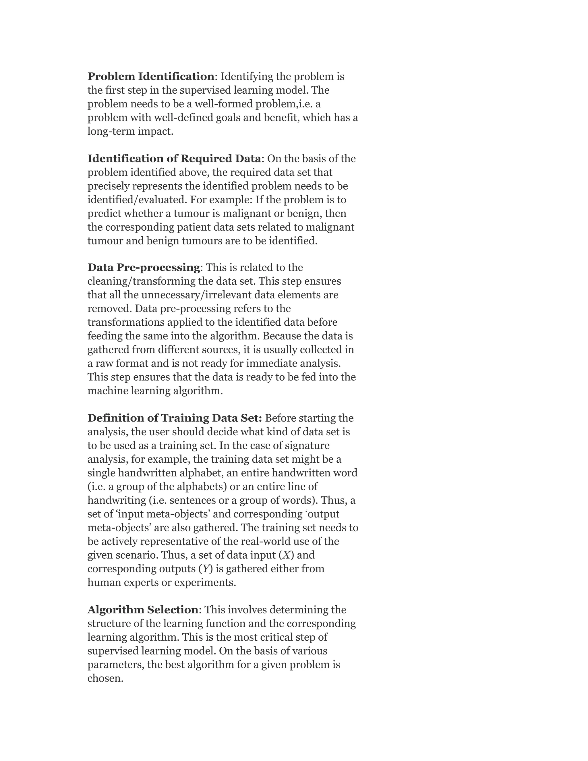 Problem Identification: Identifying the problem is
the first step in the supervised learning model. The
problem needs to be a well-formed problem,i.e. a
problem with well-defined goals and benefit, which has a
long-term impact.
Identification of Required Data: On the basis of the
problem identified above, the required data set that
precisely represents the identified problem needs to be
identified/evaluated. For example: If the problem is to
predict whether a tumour is malignant or benign, then
the corresponding patient data sets related to malignant
tumour and benign tumours are to be identified.
Data Pre-processing: This is related to the
cleaning/transforming the data set. This step ensures
that all the unnecessary/irrelevant data elements are
removed. Data pre-processing refers to the
transformations applied to the identified data before
feeding the same into the algorithm. Because the data is
gathered from different sources, it is usually collected in
a raw format and is not ready for immediate analysis.
This step ensures that the data is ready to be fed into the
machine learning algorithm.
Definition of Training Data Set: Before starting the
analysis, the user should decide what kind of data set is
to be used as a training set. In the case of signature
analysis, for example, the training data set might be a
single handwritten alphabet, an entire handwritten word
(i.e. a group of the alphabets) or an entire line of
handwriting (i.e. sentences or a group of words). Thus, a
set of ‘input meta-objects’ and corresponding ‘output
meta-objects’ are also gathered. The training set needs to
be actively representative of the real-world use of the
given scenario. Thus, a set of data input (X) and
corresponding outputs (Y) is gathered either from
human experts or experiments.
Algorithm Selection: This involves determining the
structure of the learning function and the corresponding
learning algorithm. This is the most critical step of
supervised learning model. On the basis of various
parameters, the best algorithm for a given problem is
chosen.
 