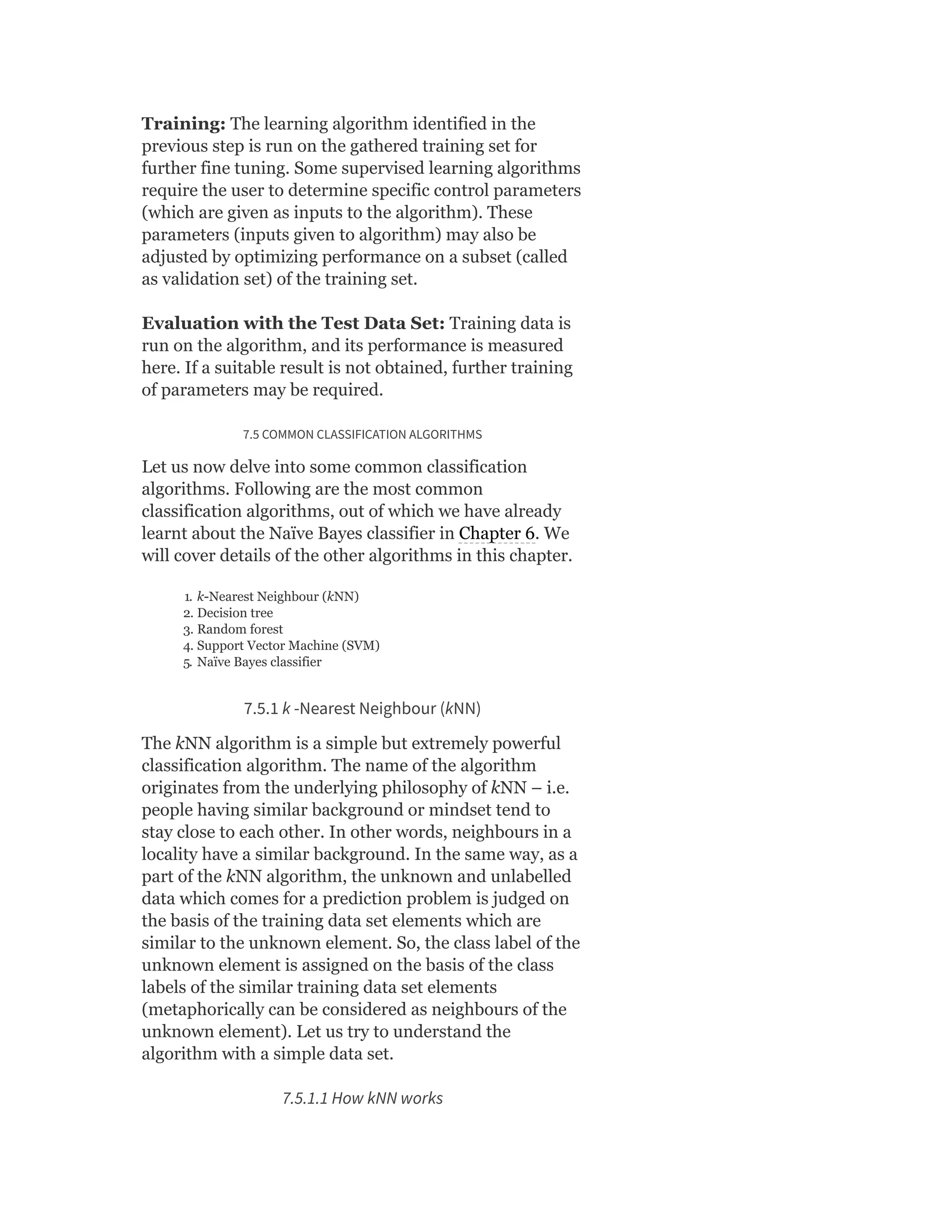 Training: The learning algorithm identified in the
previous step is run on the gathered training set for
further fine tuning. Some supervised learning algorithms
require the user to determine specific control parameters
(which are given as inputs to the algorithm). These
parameters (inputs given to algorithm) may also be
adjusted by optimizing performance on a subset (called
as validation set) of the training set.
Evaluation with the Test Data Set: Training data is
run on the algorithm, and its performance is measured
here. If a suitable result is not obtained, further training
of parameters may be required.
7.5 COMMON CLASSIFICATION ALGORITHMS
Let us now delve into some common classification
algorithms. Following are the most common
classification algorithms, out of which we have already
learnt about the Naïve Bayes classifier in Chapter 6. We
will cover details of the other algorithms in this chapter.
1. k-Nearest Neighbour (kNN)
2. Decision tree
3. Random forest
4. Support Vector Machine (SVM)
5. Naïve Bayes classifier
7.5.1 k -Nearest Neighbour (kNN)
The kNN algorithm is a simple but extremely powerful
classification algorithm. The name of the algorithm
originates from the underlying philosophy of kNN – i.e.
people having similar background or mindset tend to
stay close to each other. In other words, neighbours in a
locality have a similar background. In the same way, as a
part of the kNN algorithm, the unknown and unlabelled
data which comes for a prediction problem is judged on
the basis of the training data set elements which are
similar to the unknown element. So, the class label of the
unknown element is assigned on the basis of the class
labels of the similar training data set elements
(metaphorically can be considered as neighbours of the
unknown element). Let us try to understand the
algorithm with a simple data set.
7.5.1.1 How kNN works
 