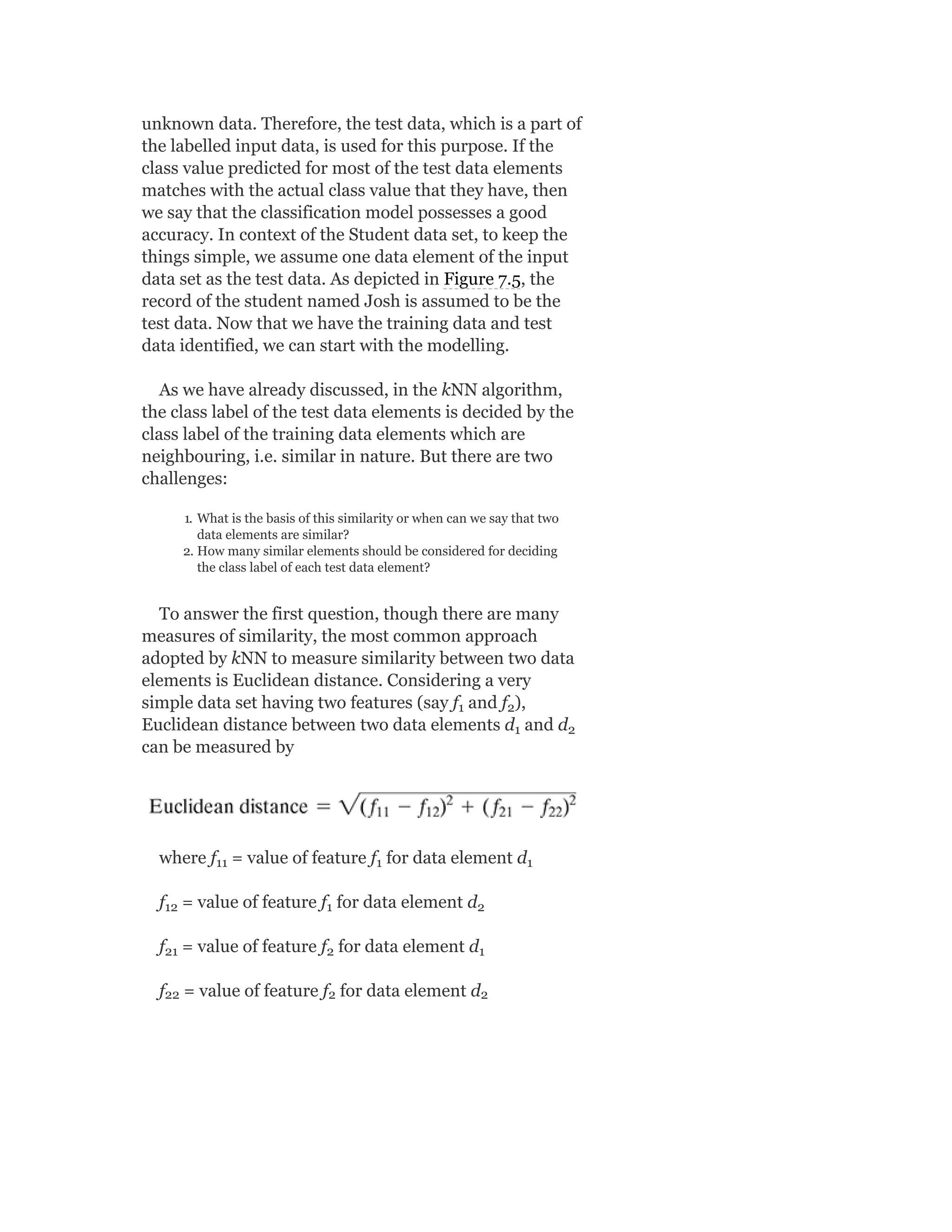 unknown data. Therefore, the test data, which is a part of
the labelled input data, is used for this purpose. If the
class value predicted for most of the test data elements
matches with the actual class value that they have, then
we say that the classification model possesses a good
accuracy. In context of the Student data set, to keep the
things simple, we assume one data element of the input
data set as the test data. As depicted in Figure 7.5, the
record of the student named Josh is assumed to be the
test data. Now that we have the training data and test
data identified, we can start with the modelling.
As we have already discussed, in the kNN algorithm,
the class label of the test data elements is decided by the
class label of the training data elements which are
neighbouring, i.e. similar in nature. But there are two
challenges:
1. What is the basis of this similarity or when can we say that two
data elements are similar?
2. How many similar elements should be considered for deciding
the class label of each test data element?
To answer the first question, though there are many
measures of similarity, the most common approach
adopted by kNN to measure similarity between two data
elements is Euclidean distance. Considering a very
simple data set having two features (say f and f ),
Euclidean distance between two data elements d and d
can be measured by
where f = value of feature f for data element d
f = value of feature f for data element d
f = value of feature f for data element d
f = value of feature f for data element d
1 2
1 2
11 1 1
12 1 2
21 2 1
22 2 2
 