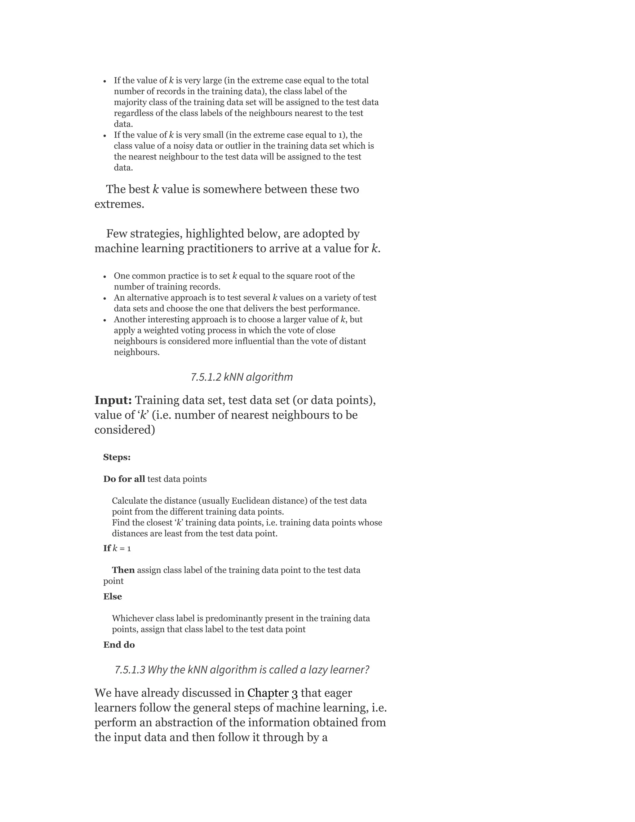 If the value of k is very large (in the extreme case equal to the total
number of records in the training data), the class label of the
majority class of the training data set will be assigned to the test data
regardless of the class labels of the neighbours nearest to the test
data.
If the value of k is very small (in the extreme case equal to 1), the
class value of a noisy data or outlier in the training data set which is
the nearest neighbour to the test data will be assigned to the test
data.
The best k value is somewhere between these two
extremes.
Few strategies, highlighted below, are adopted by
machine learning practitioners to arrive at a value for k.
One common practice is to set k equal to the square root of the
number of training records.
An alternative approach is to test several k values on a variety of test
data sets and choose the one that delivers the best performance.
Another interesting approach is to choose a larger value of k, but
apply a weighted voting process in which the vote of close
neighbours is considered more influential than the vote of distant
neighbours.
7.5.1.2 kNN algorithm
Input: Training data set, test data set (or data points),
value of ‘k’ (i.e. number of nearest neighbours to be
considered)
Steps:
Do for all test data points
Calculate the distance (usually Euclidean distance) of the test data
point from the different training data points.
Find the closest ‘k’ training data points, i.e. training data points whose
distances are least from the test data point.
If k = 1
Then assign class label of the training data point to the test data
point
Else
Whichever class label is predominantly present in the training data
points, assign that class label to the test data point
End do
7.5.1.3 Why the kNN algorithm is called a lazy learner?
We have already discussed in Chapter 3 that eager
learners follow the general steps of machine learning, i.e.
perform an abstraction of the information obtained from
the input data and then follow it through by a
 