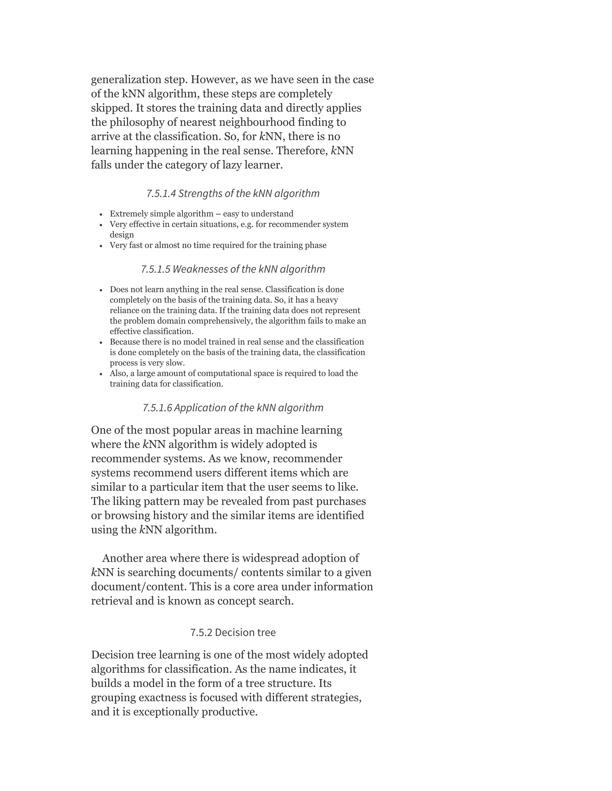generalization step. However, as we have seen in the case
of the kNN algorithm, these steps are completely
skipped. It stores the training data and directly applies
the philosophy of nearest neighbourhood finding to
arrive at the classification. So, for kNN, there is no
learning happening in the real sense. Therefore, kNN
falls under the category of lazy learner.
7.5.1.4 Strengths of the kNN algorithm
Extremely simple algorithm – easy to understand
Very effective in certain situations, e.g. for recommender system
design
Very fast or almost no time required for the training phase
7.5.1.5 Weaknesses of the kNN algorithm
Does not learn anything in the real sense. Classification is done
completely on the basis of the training data. So, it has a heavy
reliance on the training data. If the training data does not represent
the problem domain comprehensively, the algorithm fails to make an
effective classification.
Because there is no model trained in real sense and the classification
is done completely on the basis of the training data, the classification
process is very slow.
Also, a large amount of computational space is required to load the
training data for classification.
7.5.1.6 Application of the kNN algorithm
One of the most popular areas in machine learning
where the kNN algorithm is widely adopted is
recommender systems. As we know, recommender
systems recommend users different items which are
similar to a particular item that the user seems to like.
The liking pattern may be revealed from past purchases
or browsing history and the similar items are identified
using the kNN algorithm.
Another area where there is widespread adoption of
kNN is searching documents/ contents similar to a given
document/content. This is a core area under information
retrieval and is known as concept search.
7.5.2 Decision tree
Decision tree learning is one of the most widely adopted
algorithms for classification. As the name indicates, it
builds a model in the form of a tree structure. Its
grouping exactness is focused with different strategies,
and it is exceptionally productive.
 