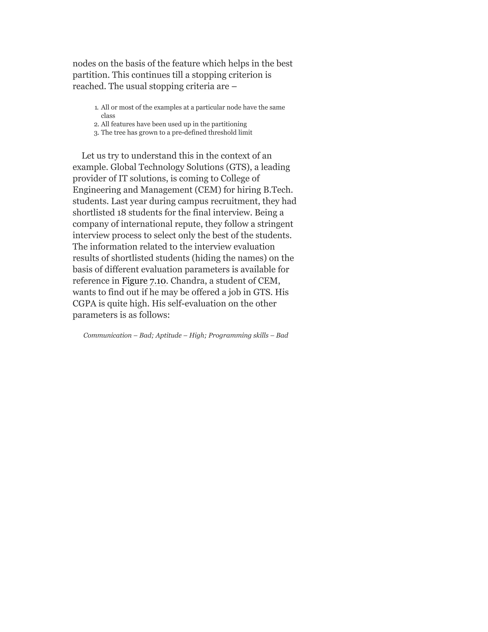 nodes on the basis of the feature which helps in the best
partition. This continues till a stopping criterion is
reached. The usual stopping criteria are –
1. All or most of the examples at a particular node have the same
class
2. All features have been used up in the partitioning
3. The tree has grown to a pre-defined threshold limit
Let us try to understand this in the context of an
example. Global Technology Solutions (GTS), a leading
provider of IT solutions, is coming to College of
Engineering and Management (CEM) for hiring B.Tech.
students. Last year during campus recruitment, they had
shortlisted 18 students for the final interview. Being a
company of international repute, they follow a stringent
interview process to select only the best of the students.
The information related to the interview evaluation
results of shortlisted students (hiding the names) on the
basis of different evaluation parameters is available for
reference in Figure 7.10. Chandra, a student of CEM,
wants to find out if he may be offered a job in GTS. His
CGPA is quite high. His self-evaluation on the other
parameters is as follows:
Communication – Bad; Aptitude – High; Programming skills – Bad
 
