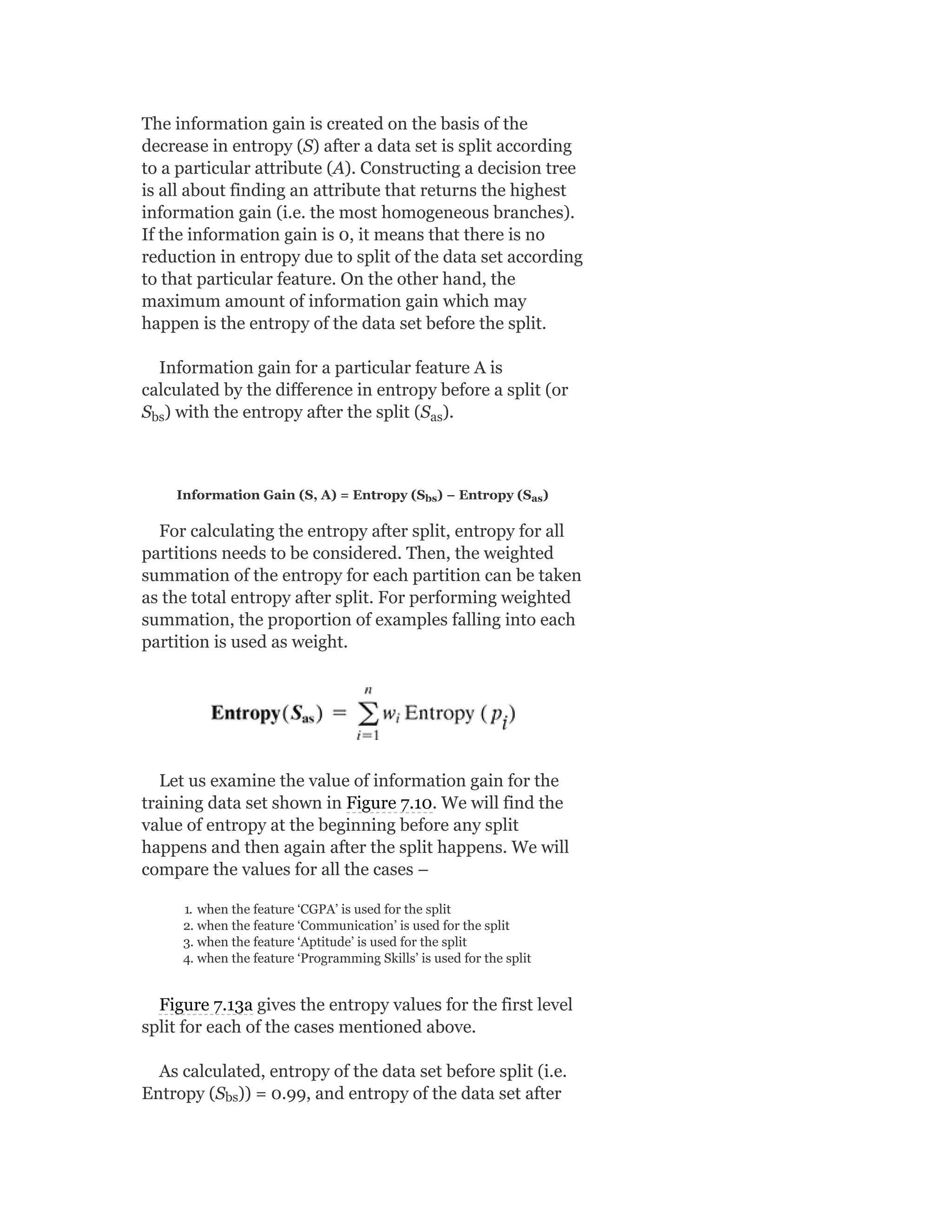 The information gain is created on the basis of the
decrease in entropy (S) after a data set is split according
to a particular attribute (A). Constructing a decision tree
is all about finding an attribute that returns the highest
information gain (i.e. the most homogeneous branches).
If the information gain is 0, it means that there is no
reduction in entropy due to split of the data set according
to that particular feature. On the other hand, the
maximum amount of information gain which may
happen is the entropy of the data set before the split.
Information gain for a particular feature A is
calculated by the difference in entropy before a split (or
S ) with the entropy after the split (S ).
Information Gain (S, A) = Entropy (S ) − Entropy (S )
For calculating the entropy after split, entropy for all
partitions needs to be considered. Then, the weighted
summation of the entropy for each partition can be taken
as the total entropy after split. For performing weighted
summation, the proportion of examples falling into each
partition is used as weight.
Let us examine the value of information gain for the
training data set shown in Figure 7.10. We will find the
value of entropy at the beginning before any split
happens and then again after the split happens. We will
compare the values for all the cases –
1. when the feature ‘CGPA’ is used for the split
2. when the feature ‘Communication’ is used for the split
3. when the feature ‘Aptitude’ is used for the split
4. when the feature ‘Programming Skills’ is used for the split
Figure 7.13a gives the entropy values for the first level
split for each of the cases mentioned above.
As calculated, entropy of the data set before split (i.e.
Entropy (S )) = 0.99, and entropy of the data set after
bs as
bs as
bs
 