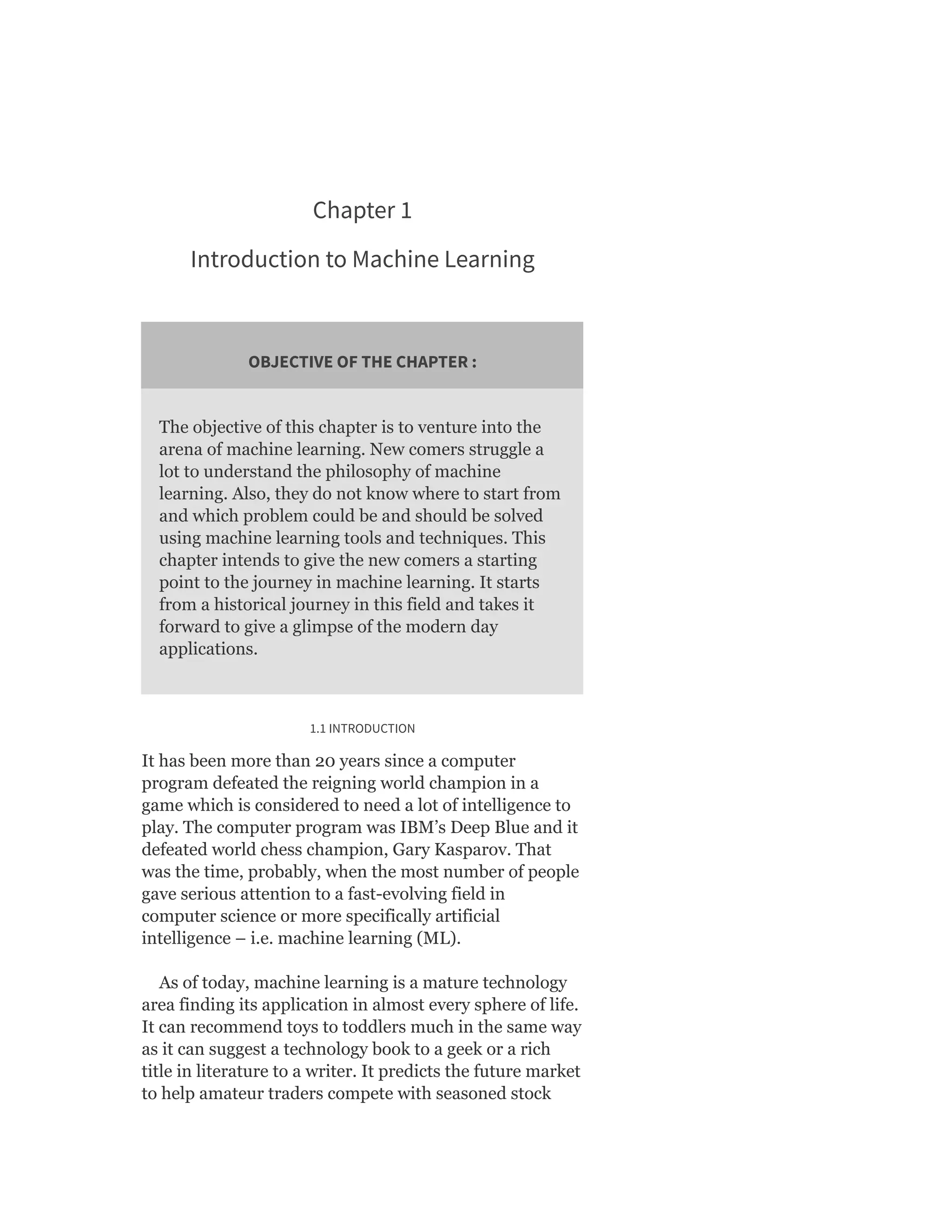 Chapter 1
Introduction to Machine Learning
OBJECTIVE OF THE CHAPTER :
The objective of this chapter is to venture into the
arena of machine learning. New comers struggle a
lot to understand the philosophy of machine
learning. Also, they do not know where to start from
and which problem could be and should be solved
using machine learning tools and techniques. This
chapter intends to give the new comers a starting
point to the journey in machine learning. It starts
from a historical journey in this field and takes it
forward to give a glimpse of the modern day
applications.
1.1 INTRODUCTION
It has been more than 20 years since a computer
program defeated the reigning world champion in a
game which is considered to need a lot of intelligence to
play. The computer program was IBM’s Deep Blue and it
defeated world chess champion, Gary Kasparov. That
was the time, probably, when the most number of people
gave serious attention to a fast-evolving field in
computer science or more specifically artificial
intelligence – i.e. machine learning (ML).
As of today, machine learning is a mature technology
area finding its application in almost every sphere of life.
It can recommend toys to toddlers much in the same way
as it can suggest a technology book to a geek or a rich
title in literature to a writer. It predicts the future market
to help amateur traders compete with seasoned stock
 